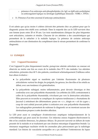 - Support de Cours (Version PDF) -
- © Université Médicale Virtuelle Francophone -
o présence d’un anticorps anti-phospholipides (Ac IgG ou IgM anti-cardiolipine
ou anticoagulant lupique ou sérologie syphilitique dissociée : VDRL+, TPHA-
• 11. Présence d’un titre anormal d’anticorps antinucléaires
Il est admis que qu'au moins 4 critères doivent être présents chez un patient pour que le
diagnostic puisse être établi avec certitude. Dans la majorité des cas le LED survient chez
une femme jeune entre 20 et 30 ans. Les trois manifestations cliniques les plus fréquentes
sont articulaires, cutanées et rénales. Chacune de ces atteintes a des caractéristiques qui
permettent de la rattacher à la maladie lupique. La présence de certains anticorps
antinucléaires et une diminution du complément dans le sérum permettent de confirmer le
diagnostic.
I.1 CLINIQUE
I.1.1 L'appareil locomoteur
C'est l'appareil le plus fréquemment touché, puisqu'une atteinte articulaire ou osseuse est
observée au moins une fois au cours de la maladie chez 95 % des malades. Les atteintes
articulaires, présentes chez 60 % des patients, constituent schématiquement 2 tableaux selon
leur allure évolutive :
La polyarthrite aiguë se manifeste par l'atteinte fluxionnaire de plusieurs
articulations: surtout les doigts, les poignets, les genoux, les chevilles et les orteils au
début, avec une tendance à la généralisation.
La polyarthrite subaiguë, moins inflammatoire, peut devenir chronique et être
confondue avec une polyarthrite rhumatoïde. Les arthrites du LED, contrairement à
celles de la polyarthrite rhumatoïde, n'évoluent pas vers la destruction articulaire.
Elles peuvent en revanche se compliquer de ruptures tendineuses (« rhumatisme de
Jaccoud ») entraînant des déformations: pouce en « z », doigts en « col de cygne »,
coup de vent cubital pouvant prêter à confusion avec une polyarthrite rhumatoïde.
Les radiographies permettent de redresser le diagnostic en ne montrant aucune des
destructions propres à cette dernière affection.
Le LES peut aussi se compliquer d'ostéonécroses aseptiques indépendamment de la
corticothérapie qui peut aussi les favoriser. Ces infarctus osseux frappent électivement la
tête et les condyles fémoraux, les plateaux tibiaux. Ils peuvent survenir en dehors de toute
poussée de la maladie et se traduisent par une douleur mécanique d'apparition brutale. La
résonance magnétique nucléaire révèle les anomalies plus précocement que la radiologie
standard. Les lésions de vascularite auxquelles on a pu attribuer l'ostéonécrose du lupus
 