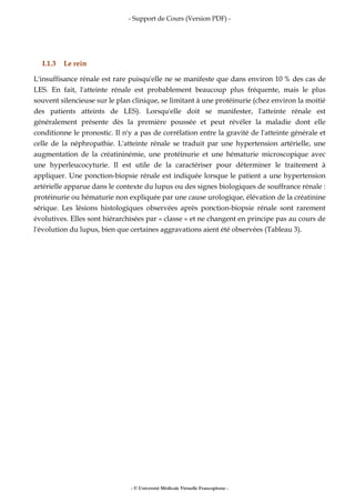 - Support de Cours (Version PDF) -
- © Université Médicale Virtuelle Francophone -
I.1.3 Le rein
L'insuffisance rénale est rare puisqu'elle ne se manifeste que dans environ 10 % des cas de
LES. En fait, l'atteinte rénale est probablement beaucoup plus fréquente, mais le plus
souvent silencieuse sur le plan clinique, se limitant à une protéinurie (chez environ la moitié
des patients atteints de LES). Lorsqu'elle doit se manifester, l'atteinte rénale est
généralement présente dès la première poussée et peut révéler la maladie dont elle
conditionne le pronostic. Il n'y a pas de corrélation entre la gravité de l'atteinte générale et
celle de la néphropathie. L'atteinte rénale se traduit par une hypertension artérielle, une
augmentation de la créatininémie, une protéinurie et une hématurie microscopique avec
une hyperleucocyturie. Il est utile de la caractériser pour déterminer le traitement à
appliquer. Une ponction-biopsie rénale est indiquée lorsque le patient a une hypertension
artérielle apparue dans le contexte du lupus ou des signes biologiques de souffrance rénale :
protéinurie ou hématurie non expliquée par une cause urologique, élévation de la créatinine
sérique. Les lésions histologiques observées après ponction-biopsie rénale sont rarement
évolutives. Elles sont hiérarchisées par « classe » et ne changent en principe pas au cours de
l'évolution du lupus, bien que certaines aggravations aient été observées (Tableau 3).
 