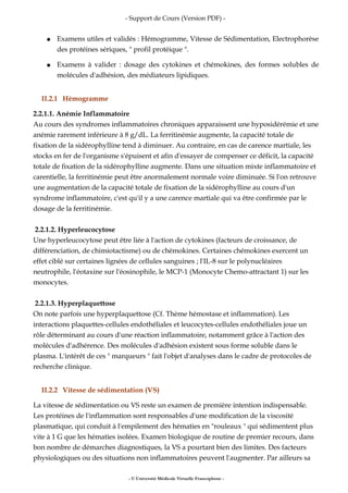- Support de Cours (Version PDF) -
● Examens utiles et validés : Hémogramme, Vitesse de Sédimentation, Electrophorèse
des protéines sériques, " profil protéique ".
● Examens à valider : dosage des cytokines et chémokines, des formes solubles de
molécules d'adhésion, des médiateurs lipidiques.
II.2.1 Hémogramme
2.2.1.1. Anémie Inflammatoire
Au cours des syndromes inflammatoires chroniques apparaissent une hyposidérémie et une
anémie rarement inférieure à 8 g/dL. La ferritinémie augmente, la capacité totale de
fixation de la sidérophylline tend à diminuer. Au contraire, en cas de carence martiale, les
stocks en fer de l'organisme s'épuisent et afin d'essayer de compenser ce déficit, la capacité
totale de fixation de la sidérophylline augmente. Dans une situation mixte inflammatoire et
carentielle, la ferritinémie peut être anormalement normale voire diminuée. Si l'on retrouve
une augmentation de la capacité totale de fixation de la sidérophylline au cours d'un
syndrome inflammatoire, c'est qu'il y a une carence martiale qui va être confirmée par le
dosage de la ferritinémie.
2.2.1.2. Hyperleucocytose
Une hyperleucocytose peut être liée à l'action de cytokines (facteurs de croissance, de
différenciation, de chimiotactisme) ou de chémokines. Certaines chémokines exercent un
effet ciblé sur certaines lignées de cellules sanguines ; l'IL-8 sur le polynucléaires
neutrophile, l'éotaxine sur l'éosinophile, le MCP-1 (Monocyte Chemo-attractant 1) sur les
monocytes.
2.2.1.3. Hyperplaquettose
On note parfois une hyperplaquettose (Cf. Thème hémostase et inflammation). Les
interactions plaquettes-cellules endothéliales et leucocytes-cellules endothéliales joue un
rôle déterminant au cours d'une réaction inflammatoire, notamment grâce à l'action des
molécules d'adhérence. Des molécules d'adhésion existent sous forme soluble dans le
plasma. L'intérêt de ces " marqueurs " fait l'objet d'analyses dans le cadre de protocoles de
recherche clinique.
II.2.2 Vitesse de sédimentation (VS)
La vitesse de sédimentation ou VS reste un examen de première intention indispensable.
Les protéines de l'inflammation sont responsables d'une modification de la viscosité
plasmatique, qui conduit à l'empilement des hématies en "rouleaux " qui sédimentent plus
vite à 1 G que les hématies isolées. Examen biologique de routine de premier recours, dans
bon nombre de démarches diagnostiques, la VS a pourtant bien des limites. Des facteurs
physiologiques ou des situations non inflammatoires peuvent l'augmenter. Par ailleurs sa
- © Université Médicale Virtuelle Francophone -
 