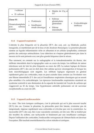 - Support de Cours (Version PDF) -
- © Université Médicale Virtuelle Francophone -
+ sclérose
• D : sclérose
• Dépôts de C1q et
C4
Classe VI
Glomérulonéphrite
avec sclérose
avancée
• Protéinurie
• Insuffisance
rénale chronique
• Sclérose
glomérulaire
généralisée
• Fibrose
interstitielle
• Corticothérapie
inefficace
I.1.4 L'appareil respiratoire
L'atteinte la plus fréquente est la pleurésie (50 % des cas), uni- ou bilatérale, parfois
inaugurale, se manifestant par de la toux et des douleurs thoraciques. La ponction pleurale
ramène un liquide inflammatoire riche en albumine et en cellules lymphoïdes, contenant
parfois des anticorps antinucléaires. Leur détection ne s'impose généralement pas dans la
mesure où ils sont présents avec une plus grande fréquence dans le sérum.
Plus rarement, on constate sur la radiographie et la tomodensitométrie du thorax, des
infiltrats interstitiels dont la topographie varie au cours du temps. Les infiltrats de nature
infectieuse sont de loin les plus fréquents au cours du LES. La nature lupique de lésions
pulmonaires (20 % des cas) ne doit donc être admise qu'avec circonspection et lorsque les
tests microbiologiques sont négatifs. Les infiltrats lupiques régressent en général
rapidement grâce aux corticoïdes, mais on peut craindre dans certains cas l'évolution vers
une fibrose interstitielle (5 % des cas) et l'insuffisance respiratoire chroniques qui ne seront
plus sensibles à la corticothérapie. Les épreuves fonctionnelles respiratoires montrent un
syndrome restrictif et une diminution de la capacité de transfert de l'oxyde de carbone qui
s'aggravent au fil du temps. Une hypertension artérielle pulmonaire est de survenue
exceptionnelle au cours du LES.
I.1.5 L'appareil cardiovasculaire
Le cœur : Des trois tuniques cardiaques, c'est le péricarde qui est le plus souvent touché
(30 %) des cas. Comme la pleurésie, la péricardite peut être latente, n'entraîne pas de
tamponnade, régresse rapidement sous corticoïdes et n'évolue pas vers la constriction. La
myocardite (10 % des cas), liée à une vascularite coronaire, est très rare. Elle se traduit par
des troubles du rythme, une tachycardie et finalement par une insuffisance cardiaque.
Depuis l'utilisation des corticoïdes, l'endocardite verruqueuse de Libman-Sacks est devenue
l'exception. Elle touchait essentiellement les valves mitrales et aortiques.
 
