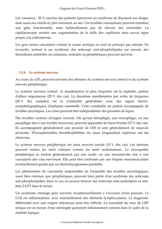 - Support de Cours (Version PDF) -
- © Université Médicale Virtuelle Francophone -
Les vaisseaux : 20 % environ des patients éprouvent un syndrome de Raynaud aux doigts,
mais aussi aux orteils et, plus rarement, au nez. Ces troubles vasomoteurs peuvent entraîner
une gêne fonctionnelle, mais habituellement pas de nécrose des extrémités. La
capillaroscopie montre une augmentation de la taille des capillaires mais aucun signe
propre à la sclérodermie.
Les gros troncs vasculaires comme la crosse aortique ne sont en principe pas atteints. En
revanche, surtout si un syndrome des anticorps anti-phospholipides est associé, des
thromboses artérielles ou veineuses, centrales ou périphériques peuvent survenir.
I.1.6 Le système nerveux
Au cours du LES, peuvent survenir des atteintes du système nerveux central et du système
nerveux périphérique.
Le système nerveux central : la manifestation la plus fréquente est la céphalée, parfois
d'allure migraineuse (25 % des cas). La deuxième manifestation par ordre de fréquence
(20 % des malades) est la comitialité généralisée, avec des signes électro-
encéphalographiques d'épilepsie essentielle. Cette comitialité est parfois accompagnée de
troubles psychiques. Les crises peuvent être indépendantes des poussées de lupus.
Des troubles moteurs d'origine centrale, tels qu'une hémiplégie, une monoplégie, ou une
paraplégie due à une myélite transverse, peuvent apparaître de façon brutale (15 % des cas).
Ils accompagnent généralement une poussée de LES et sont généralement de mauvais
pronostic. D'exceptionnelles thrombophlébites du sinus longitudinal supérieur ont été
observées.
Le système nerveux périphérique est aussi souvent touché (15 % des cas). Les atteintes
peuvent inclure les nerfs crâniens comme les nerfs oculomoteurs. La neuropathie
périphérique se traduit généralement par une multi- ou une mononévrite due à une
vascularite des vasa nervorum. Elle peut être confirmée par une biopsie neuromusculaire
éventuellement guidée par un électromyogramme préalable.
Les phénomènes de vascularite responsables de l'ensemble des troubles neurologiques,
aussi bien centraux que périphériques, peuvent faire partie d'un syndrome des anticorps
anti-phospholipides; dans ce cas, on pourra trouver des anticorps anti-cardiolipine et anti-
bêta 2-GP1 dans le sérum.
Un syndrome méningé peut survenir exceptionnellement à l'occasion d'une poussée. Le
LCR est inflammatoire, avec essentiellement des éléments lymphocytaires. Le diagnostic
différentiel avec une origine infectieuse peut être difficile. La normalité du taux de CRP
sérique est en faveur d'une méningite purement inflammatoire entrant dans le cadre de la
maladie lupique.
 