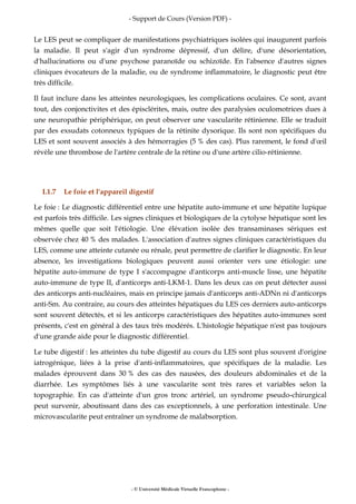 - Support de Cours (Version PDF) -
- © Université Médicale Virtuelle Francophone -
Le LES peut se compliquer de manifestations psychiatriques isolées qui inaugurent parfois
la maladie. Il peut s'agir d'un syndrome dépressif, d'un délire, d'une désorientation,
d'hallucinations ou d'une psychose paranoïde ou schizoïde. En l'absence d'autres signes
cliniques évocateurs de la maladie, ou de syndrome inflammatoire, le diagnostic peut être
très difficile.
Il faut inclure dans les atteintes neurologiques, les complications oculaires. Ce sont, avant
tout, des conjonctivites et des épisclérites, mais, outre des paralysies oculomotrices dues à
une neuropathie périphérique, on peut observer une vascularite rétinienne. Elle se traduit
par des exsudats cotonneux typiques de la rétinite dysorique. Ils sont non spécifiques du
LES et sont souvent associés à des hémorragies (5 % des cas). Plus rarement, le fond d'œil
révèle une thrombose de l'artère centrale de la rétine ou d'une artère cilio-rétinienne.
I.1.7 Le foie et l'appareil digestif
Le foie : Le diagnostic différentiel entre une hépatite auto-immune et une hépatite lupique
est parfois très difficile. Les signes cliniques et biologiques de la cytolyse hépatique sont les
mêmes quelle que soit l'étiologie. Une élévation isolée des transaminases sériques est
observée chez 40 % des malades. L'association d'autres signes cliniques caractéristiques du
LES, comme une atteinte cutanée ou rénale, peut permettre de clarifier le diagnostic. En leur
absence, les investigations biologiques peuvent aussi orienter vers une étiologie: une
hépatite auto-immune de type I s'accompagne d'anticorps anti-muscle lisse, une hépatite
auto-immune de type II, d'anticorps anti-LKM-1. Dans les deux cas on peut détecter aussi
des anticorps anti-nucléaires, mais en principe jamais d'anticorps anti-ADNn ni d'anticorps
anti-Sm. Au contraire, au cours des atteintes hépatiques du LES ces derniers auto-anticorps
sont souvent détectés, et si les anticorps caractéristiques des hépatites auto-immunes sont
présents, c'est en général à des taux très modérés. L'histologie hépatique n'est pas toujours
d'une grande aide pour le diagnostic différentiel.
Le tube digestif : les atteintes du tube digestif au cours du LES sont plus souvent d'origine
iatrogénique, liées à la prise d'anti-inflammatoires, que spécifiques de la maladie. Les
malades éprouvent dans 30 % des cas des nausées, des douleurs abdominales et de la
diarrhée. Les symptômes liés à une vascularite sont très rares et variables selon la
topographie. En cas d'atteinte d'un gros tronc artériel, un syndrome pseudo-chirurgical
peut survenir, aboutissant dans des cas exceptionnels, à une perforation intestinale. Une
microvascularite peut entraîner un syndrome de malabsorption.
 