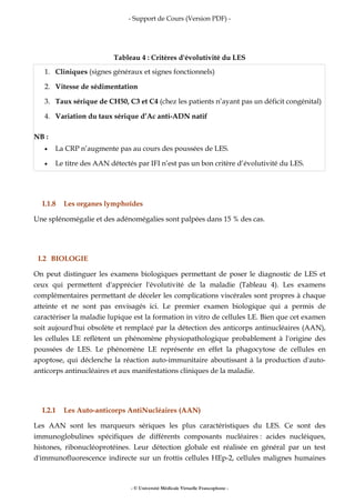 - Support de Cours (Version PDF) -
- © Université Médicale Virtuelle Francophone -
Tableau 4 : Critères d'évolutivité du LES
1. Cliniques (signes généraux et signes fonctionnels)
2. Vitesse de sédimentation
3. Taux sérique de CH50, C3 et C4 (chez les patients n’ayant pas un déficit congénital)
4. Variation du taux sérique d’Ac anti-ADN natif
NB :
• La CRP n’augmente pas au cours des poussées de LES.
• Le titre des AAN détectés par IFI n’est pas un bon critère d’évolutivité du LES.
I.1.8 Les organes lymphoïdes
Une splénomégalie et des adénomégalies sont palpées dans 15 % des cas.
I.2 BIOLOGIE
On peut distinguer les examens biologiques permettant de poser le diagnostic de LES et
ceux qui permettent d'apprécier l'évolutivité de la maladie (Tableau 4). Les examens
complémentaires permettant de déceler les complications viscérales sont propres à chaque
atteinte et ne sont pas envisagés ici. Le premier examen biologique qui a permis de
caractériser la maladie lupique est la formation in vitro de cellules LE. Bien que cet examen
soit aujourd'hui obsolète et remplacé par la détection des anticorps antinucléaires (AAN),
les cellules LE reflètent un phénomène physiopathologique probablement à l'origine des
poussées de LES. Le phénomène LE représente en effet la phagocytose de cellules en
apoptose, qui déclenche la réaction auto-immunitaire aboutissant à la production d'auto-
anticorps antinucléaires et aux manifestations cliniques de la maladie.
I.2.1 Les Auto-anticorps AntiNucléaires (AAN)
Les AAN sont les marqueurs sériques les plus caractéristiques du LES. Ce sont des
immunoglobulines spécifiques de différents composants nucléaires : acides nucléiques,
histones, ribonucléoprotéines. Leur détection globale est réalisée en général par un test
d'immunofluorescence indirecte sur un frottis cellules HEp-2, cellules malignes humaines
 