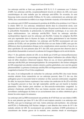 - Support de Cours (Version PDF) -
- © Université Médicale Virtuelle Francophone -
Les anticorps anti-Sm se lient aux protéines B/B' D, E, F, G communes aux 5 chaînes
d'ARN. Les anticorps anti-Sm, exceptionnellement trouvés en dehors du LES, sont aussi
caractéristiques de cette maladie que les anticorps anti-ADNn. En revanche, ils sont
beaucoup moins souvent positifs (Tableau 4). En outre, contrairement aux anticorps anti-
ADNn, leur concentration ne reflète ni un risque d'atteinte viscérale, ni l'évolutivité du LES.
Les anticorps anti-U1 RNP reconnaissent la protéine de 68 kDa et les protéines A et C liées à
la chaîne ARN U1. Ces anticorps, initialement décrits dans la connectivite mixte, sont
fréquents dans le LES mais n'en sont pas spécifiques. On peut aussi les détecter au cours de
la polyarthrite rhumatoïde, la polymyosite, la sclérodermie systémique, et au cours des
lupus médicamenteux. Les anticorps anti-Ro/SSA : Parmi les anticorps anti-ribo-
nucléoprotéines figurent aussi les anticorps anti Ro/SSA. Comme les antigènes Ro/SSA
sont peu représentés dans le thymus de lapin, on utilise généralement la rate humaine
comme substrat pour leur détection. Les anticorps anti Ro/SSA reconnaissent soit une
protéine de 52 kDa, soit une protéine de 60 kDa fixée sur une chaîne d'ARN, sans que des
différences dans la présentation clinique ou les complications soient associées à l'une de ces
deux spécificités. Ils sont présents dans 30 % des LES, mais peuvent être observés dans la
polyarthrite rhumatoïde et surtout le syndrome de Gougerot-Sjögren où ils ont été décrits.
Chez 1 % des patientes atteints de LES, on ne décèle pas d'AAN par immunofluorescence
indirecte. Il semble que le pourcentage ait diminué depuis l'utilisation des cellules HEp-2,
mais de telles situations s'observent toujours. Dans ces cas, on trouve généralement des
anticorps anti-Ro/SSA par immunoprécipitation. Ils correspondent à des formes subaiguës
de LES comportant une atteinte cutanée extensive, parfois généralisée, avec une très grande
photosensibilité. La présence d'anticorps anti-Ro/SSA est fréquemment associée à un déficit
congénital en fraction C2 ou C4 du complément.
En outre, il est indispensable de rechercher les anticorps anti-Ro/SSA chez toute femme
enceinte atteinte d'une connectivite car ces anticorps peuvent, dans 5 % des cas, être
pathogènes pour le myocarde fœtal et entraîner un bloc auriculo-ventriculaire congénital.
En effet, les myocytes fœtaux expriment à leur surface des molécules de Ro (52 et 60 kDa)
sur lesquelles peuvent se fixer des IgG maternelles anti-Ro qui ont franchi la barrière
placentaire. Cette fixation peut entraîner un bloc-auriculo-ventriculaire congénital. La
présence d'anticorps anti-Ro/SSA chez une femme enceinte rend donc nécessaire une
surveillance cardiologique du fœtus et un accouchement dans un milieu obstétrical apte à
donner les soins requis à la naissance.
Les anticorps anti-La/SSB reconnaissent une protéine de 47 kD fixée sur une chaîne d'ARN.
Ils ne sont présents que dans 10 % des LES et sont toujours associés à un anticorps anti-
Ro/SSA, sans que la réciproque soit vraie. Autres anticorps anti-nucléaires : des anticorps
anti-PCNA (« Proliferating Cell Nuclear Antigen ») sont détectés chez moins de 10 % des
malades atteints de LES. Ils reconnaissent une protéine auxiliaire d'ADN polymérase et
caractérisent des formes graves de la maladie, avec atteintes rénale et neurologique
 