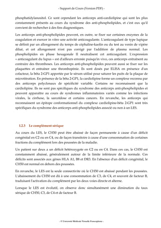- Support de Cours (Version PDF) -
- © Université Médicale Virtuelle Francophone -
phosphatidylanositol. Ce sont cependant les anticorps anti-cardiolipine qui sont les plus
constamment présents au cours du syndrome des anti-phospholipides, et c'est eux qu'il
convient de rechercher à des fins diagnostiques.
Les anticorps anti-phospholipides peuvent, en outre, se fixer sur certaines enzymes de la
coagulation et exercer in vitro une activité anticoagulante. L'anticoagulant de type lupique
se définit par un allongement du temps de céphaline-kaolin ou du test au venin de vipère
dilué, et cet allongement n'est pas corrigé par l'addition de plasma normal. Les
phospholipides en phase hexagonale II neutralisent cet anticoagulant. L'expression
« anticoagulant du lupus » est d'ailleurs erronée puisqu'in vivo, ces anticorps entraînent au
contraire des thromboses. Les anticorps anti-phospholipides peuvent aussi se fixer sur les
plaquettes et entraîner une thrombopénie. Ils sont dosés par ELISA en présence d'un
cofacteur, la bêta 2-GP1 apportée par le sérum utilisé pour saturer les puits de la plaque de
microtitration. En présence de la bêta 2-GP1, la cardiolipine forme un complexe reconnu par
des anticorps polyclonaux de spécificité variable. Certains ne reconnaissent que la
cardiolipine. Ils ne sont pas spécifiques du syndrome des anticorps anti-phospholipides et
peuvent apparaître au cours de syndromes inflammatoires variés comme les infections
virales, la cirrhose, la sarcoïdose et certains cancers. En revanche, les anticorps qui
reconnaissent un épitope conformationnel du complexe cardiolipine-bêta 2-GP1 sont très
spécifiques du syndrome des anticorps anti-phospholipides associé ou non à un LES.
I.2.3 Le complément sérique
Au cours du LES, le CH50 peut être abaissé de façon permanente à cause d'un déficit
congénital en C2 ou en C4, ou de façon transitoire à cause d'une consommation de certaines
fractions du complément lors des poussées de la maladie.
Un patient sur deux a un déficit hétérozygote en C2 ou en C4. Dans ces cas, le CH50 est
constamment abaissé, généralement autour de la limite inférieure de la normale. Ces
déficits sont associés aux gènes HLA A1, B8 et DR3. En l'absence d'un déficit congénital, le
CH50 est normal en dehors des poussées.
En revanche, le LES est la seule connectivite où le CH50 est abaissé pendant les poussées.
L'abaissement du CH50 est dû à une consommation de C3, de C4, et souvent de facteur B,
traduisant l'activation du complément par les deux voies directe et alterne.
Lorsque le LES est évolutif, on observe donc simultanément une diminution du taux
sérique de CH50, C3, de C4 et de facteur B.
 