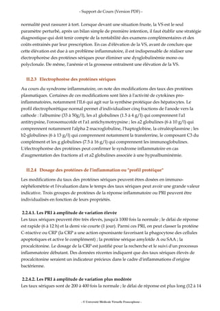 - Support de Cours (Version PDF) -
normalité peut rassurer à tort. Lorsque devant une situation fruste, la VS est le seul
paramètre perturbé, après un bilan simple de première intention, il faut établir une stratégie
diagnostique qui doit tenir compte de la rentabilité des examens complémentaires et des
coûts entrainés par leur prescription. En cas d'élévation de la VS, avant de conclure que
cette élévation est due à un problème inflammatoire, il est indispensable de réaliser une
électrophorèse des protéines sériques pour éliminer une dysglobulinémie mono ou
polyclonale. De même, l'anémie et la grossesse entraînent une élévation de la VS.
II.2.3 Electrophorèse des protéines sériques
Au cours du syndrome inflammatoire, on note des modifications des taux des protéines
plasmatiques. Certaines de ces modifications sont liées à l'activité de cytokines pro-
inflammatoires, notamment l'IL6 qui agit sur la synthèse protéique des hépatocytes. Le
profil électrophorétique normal permet d'individualiser cinq fractions de l'anode vers la
cathode : l'albumine (33 à 50g/l), les a1 globulines (1.5 à 4 g/l) qui comprennent l'a1
antitrypsine, l'orosomucoïde et l'a1 antichymotrypsine ; les a2 globulines (6 à 10 g/l) qui
comprennent notamment l'alpha 2 macroglobuline, l'haptoglobine, la céruléoplasmine ; les
b2-globulines (6 à 13 g/l) qui comprennent notamment la transferrine, le composant C3 du
complément et les g globulines (7.5 à 16 g/l) qui comprennent les immunoglobulines.
L'électrophorèse des protéines peut confirmer le syndrome inflammatoire en cas
d'augmentation des fractions a1 et a2 globulines associée à une hypoalbuminémie.
II.2.4 Dosage des protéines de l'inflammation ou "profil protéique"
Les modifications du taux des protéines sériques peuvent êtres dosées en immuno-
néphélométrie et l'évaluation dans le temps des taux sériques peut avoir une grande valeur
indicative. Trois groupes de protéines de la réponse inflammatoire ou PRI peuvent être
individualisés en fonction de leurs propriétés.
2.2.4.1. Les PRI à amplitude de variation élevée
Les taux sériques peuvent être très élevés, jusqu'à 1000 fois la normale ; le délai de réponse
est rapide (6 à 12 h) et la demi vie courte (1 jour). Parmi ces PRI, on peut classer la protéine
C-réactive ou CRP (la CRP a une action opsonisante favorisant la phagocytose des cellules
apoptotiques et active le complément) ; la protéine sérique amyloïde A ou SAA ; la
procalcitonine. Le dosage de la CRP est justifié pour la recherche et le suivi d'un processus
inflammatoire débutant. Des données récentes indiquent que des taux sériques élevés de
procalcitonine seraient un indicateur précieux dans le cadre d'inflammations d'origine
bactérienne.
2.2.4.2. Les PRI à amplitude de variation plus modérée
Les taux sériques sont de 200 à 400 fois la normale ; le délai de réponse est plus long (12 à 14
- © Université Médicale Virtuelle Francophone -
 