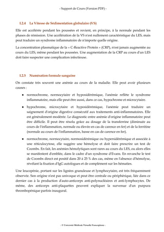 - Support de Cours (Version PDF) -
- © Université Médicale Virtuelle Francophone -
I.2.4 La Vitesse de Sédimentation globulaire (VS)
Elle est accélérée pendant les poussées et revient, en principe, à la normale pendant les
phases de rémission. Une accélération de la VS n'est nullement caractéristique du LES, mais
peut traduire un syndrome inflammatoire de n'importe quelle origine.
La concentration plasmatique de la « C-Reactive Protein » (CRP), n'est jamais augmentée au
cours du LES, même pendant les poussées. Une augmentation de la CRP au cours d'un LES
doit faire suspecter une complication infectieuse.
I.2.5 Numération formule sanguine
On constate très souvent une anémie au cours de la maladie. Elle peut avoir plusieurs
causes :
normochrome, normocytaire et hyposidérémique, l'anémie reflète le syndrome
inflammatoire, mais elle peut être aussi, dans ce cas, hypochrome et microcytaire.
hypochrome, microcytaire et hyposidérémique, l'anémie peut traduire un
saignement d'origine digestive consécutif aux traitements anti-inflammatoires. Elle
est généralement modérée. Le diagnostic entre anémie d'origine inflammatoire peut
être difficile. Il peut être résolu grâce au dosage de la transferrine (diminuée au
cours de l'inflammation, normale ou élevée en cas de carence en fer) et de la ferritine
(normale au cours de l'inflammation, basse en cas de carence en fer).
normochrome, normocytaire, normosidérémique ou hypersidérémique et associée à
une réticulocytose, elle suggère une hémolyse et doit faire prescrire un test de
Coombs. En fait, les anémies hémolytiques sont rares au cours du LES, ou alors elles
se manifestent d'emblée, dans le cadre d'un syndrome d'Evans. En revanche le test
de Coombs direct est positif dans 20 à 25 % des cas, même en l'absence d'hémolyse,
révélant la fixation d'IgG autologues et de complément sur les hématies.
Une leucopénie, portant sur les lignées granuleuse et lymphocytaire, est très fréquemment
observée. Son origine n'est pas univoque et peut être centrale ou périphérique, liée dans ce
dernier cas à la production d'auto-anticorps anti-polynucléaires et anti-lymphocytes. De
même, des anticorps anti-plaquettes peuvent expliquer la survenue d'un purpura
thrombopénique parfois inaugural.
 