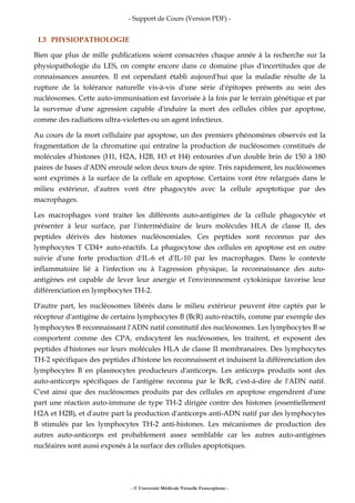 - Support de Cours (Version PDF) -
- © Université Médicale Virtuelle Francophone -
I.3 PHYSIOPATHOLOGIE
Bien que plus de mille publications soient consacrées chaque année à la recherche sur la
physiopathologie du LES, on compte encore dans ce domaine plus d'incertitudes que de
connaissances assurées. Il est cependant établi aujourd'hui que la maladie résulte de la
rupture de la tolérance naturelle vis-à-vis d'une série d'épitopes présents au sein des
nucléosomes. Cette auto-immunisation est favorisée à la fois par le terrain génétique et par
la survenue d'une agression capable d'induire la mort des cellules cibles par apoptose,
comme des radiations ultra-violettes ou un agent infectieux.
Au cours de la mort cellulaire par apoptose, un des premiers phénomènes observés est la
fragmentation de la chromatine qui entraîne la production de nucléosomes constitués de
molécules d'histones (H1, H2A, H2B, H3 et H4) entourées d'un double brin de 150 à 180
paires de bases d'ADN enroulé selon deux tours de spire. Très rapidement, les nucléosomes
sont exprimés à la surface de la cellule en apoptose. Certains vont être relargués dans le
milieu extérieur, d'autres vont être phagocytés avec la cellule apoptotique par des
macrophages.
Les macrophages vont traiter les différents auto-antigènes de la cellule phagocytée et
présenter à leur surface, par l'intermédiaire de leurs molécules HLA de classe II, des
peptides dérivés des histones nucléosomiales. Ces peptides sont reconnus par des
lymphocytes T CD4+ auto-réactifs. La phagocytose des cellules en apoptose est en outre
suivie d'une forte production d'IL-6 et d'IL-10 par les macrophages. Dans le contexte
inflammatoire lié à l'infection ou à l'agression physique, la reconnaissance des auto-
antigènes est capable de lever leur anergie et l'environnement cytokinique favorise leur
différenciation en lymphocytes TH-2.
D'autre part, les nucléosomes libérés dans le milieu extérieur peuvent être captés par le
récepteur d'antigène de certains lymphocytes B (BcR) auto-réactifs, comme par exemple des
lymphocytes B reconnaissant l'ADN natif constitutif des nucléosomes. Les lymphocytes B se
comportent comme des CPA, endocytent les nucléosomes, les traitent, et exposent des
peptides d'histones sur leurs molécules HLA de classe II membranaires. Des lymphocytes
TH-2 spécifiques des peptides d'histone les reconnaissent et induisent la différenciation des
lymphocytes B en plasmocytes producteurs d'anticorps. Les anticorps produits sont des
auto-anticorps spécifiques de l'antigène reconnu par le BcR, c'est-à-dire de l'ADN natif.
C'est ainsi que des nucléosomes produits par des cellules en apoptose engendrent d'une
part une réaction auto-immune de type TH-2 dirigée contre des histones (essentiellement
H2A et H2B), et d'autre part la production d'anticorps anti-ADN natif par des lymphocytes
B stimulés par les lymphocytes TH-2 anti-histones. Les mécanismes de production des
autres auto-anticorps est probablement assez semblable car les autres auto-antigènes
nucléaires sont aussi exposés à la surface des cellules apoptotiques.
 