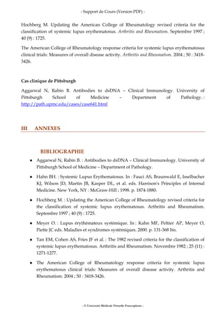 - Support de Cours (Version PDF) -
- © Université Médicale Virtuelle Francophone -
Hochberg M. Updating the American College of Rheumatology revised criteria for the
classification of systemic lupus erythematosus. Arthritis and Rheumatism. Septembre 1997 ;
40 (9) : 1725.
The American College of Rheumatology response criteria for systemic lupus erythematosus
clinical trials: Measures of overall disease activity. Arthritis and Rheumatism. 2004 ; 50 : 3418-
3426.
Cas clinique de Pittsburgh
Aggarwal N, Rabin B. Antibodies to dsDNA – Clinical Immunology. University of
Pittsburgh School of Medicine – Department of Pathology. :
http://path.upmc.edu/cases/case641.html
III ANNEXES
BIBLIOGRAPHIE
Aggarwal N, Rabin B. : Antibodies to dsDNA – Clinical Immunology. University of
Pittsburgh School of Medicine – Department of Pathology.
Hahn BH. : Systemic Lupus Erythematosus. In : Fauci AS, Braunwald E, Isselbacher
KJ, Wilson JD, Martin JB, Kasper DL, et al. eds. Harrison's Principles of Internal
Medicine. New York, NY : McGraw-Hill ; 1998. p. 1874-1880.
Hochberg M. : Updating the American College of Rheumatology revised criteria for
the classification of systemic lupus erythematosus. Arthritis and Rheumatism.
Septembre 1997 ; 40 (9) : 1725.
Meyer O. : Lupus érythémateux systémique. In : Kahn MF, Peltier AP, Meyer O,
Piette JC eds. Maladies et syndromes systémiques. 2000. p. 131-368 bis.
Tan EM, Cohen AS, Fries JF et al. : The 1982 revised criteria for the classification of
systemic lupus erythematosus. Arthritis and Rheumatism. Novembre 1982 ; 25 (11) :
1271-1277.
The American College of Rheumatology response criteria for systemic lupus
erythematosus clinical trials: Measures of overall disease activity. Arthritis and
Rheumatism. 2004 ; 50 : 3418-3426.
 