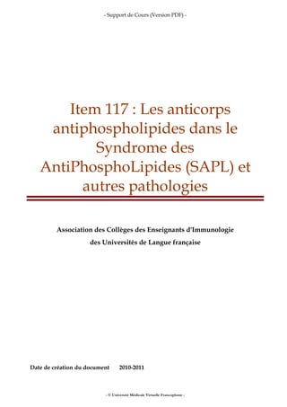- Support de Cours (Version PDF) -
- © Université Médicale Virtuelle Francophone -
Item 117 : Les anticorps
antiphospholipides dans le
Syndrome des
AntiPhosphoLipides (SAPL) et
autres pathologies
Association des Collèges des Enseignants d'Immunologie
des Universités de Langue française
Date de création du document 2010-2011
 