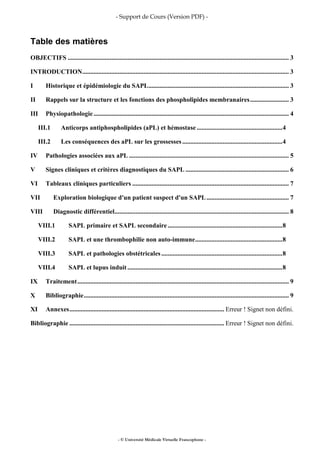 - Support de Cours (Version PDF) -
- © Université Médicale Virtuelle Francophone -
Table des matières
OBJECTIFS ......................................................................................................................................... 3
INTRODUCTION................................................................................................................................ 3
I Historique et épidémiologie du SAPL....................................................................................... 3
II Rappels sur la structure et les fonctions des phospholipides membranaires........................ 3
III Physiopathologie......................................................................................................................... 4
III.1 Anticorps antiphospholipides (aPL) et hémostase .....................................................4
III.2 Les conséquences des aPL sur les grossesses ..............................................................4
IV Pathologies associées aux aPL ................................................................................................... 5
V Signes cliniques et critères diagnostiques du SAPL ................................................................ 6
VI Tableaux cliniques particuliers ................................................................................................. 7
VII Exploration biologique d'un patient suspect d'un SAPL................................................... 7
VIII Diagnostic différentiel............................................................................................................ 8
VIII.1 SAPL primaire et SAPL secondaire .......................................................................8
VIII.2 SAPL et une thrombophilie non auto-immune......................................................8
VIII.3 SAPL et pathologies obstétricales...........................................................................8
VIII.4 SAPL et lupus induit................................................................................................8
IX Traitement................................................................................................................................... 9
X Bibliographie............................................................................................................................... 9
XI Annexes................................................................................................ Erreur ! Signet non défini.
Bibliographie ................................................................................................ Erreur ! Signet non défini.
 