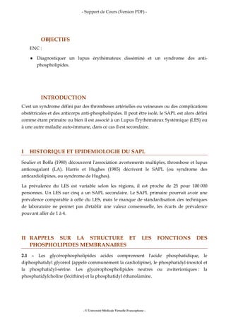 - Support de Cours (Version PDF) -
- © Université Médicale Virtuelle Francophone -
OBJECTIFS
ENC :
Diagnostiquer un lupus érythémateux disséminé et un syndrome des anti-
phospholipides.
INTRODUCTION
C'est un syndrome défini par des thromboses artérielles ou veineuses ou des complications
obstétricales et des anticorps anti-phospholipides. Il peut être isolé, le SAPL est alors défini
comme étant primaire ou bien il est associé à un Lupus Érythémateux Systémique (LES) ou
à une autre maladie auto-immune, dans ce cas il est secondaire.
I HISTORIQUE ET EPIDEMIOLOGIE DU SAPL
Soulier et Boffa (1980) découvrent l'association avortements multiples, thrombose et lupus
anticoagulant (LA). Harris et Hughes (1985) décrivent le SAPL (ou syndrome des
anticardiolipines, ou syndrome de Hughes).
La prévalence du LES est variable selon les régions, il est proche de 25 pour 100 000
personnes. Un LES sur cinq a un SAPL secondaire. Le SAPL primaire pourrait avoir une
prévalence comparable à celle du LES, mais le manque de standardisation des techniques
de laboratoire ne permet pas d'établir une valeur consensuelle, les écarts de prévalence
pouvant aller de 1 à 4.
II RAPPELS SUR LA STRUCTURE ET LES FONCTIONS DES
PHOSPHOLIPIDES MEMBRANAIRES
2.1 – Les glycérophospholipides acides comprennent l'acide phosphatidique, le
diphosphatidyl glycérol (appelé communément la cardiolipine), le phosphatidyl-inositol et
la phosphatidyl-sérine. Les glycérophospholipides neutres ou zwiterioniques : la
phosphatidylcholine (lécithine) et la phosphatidyl éthanolamine.
 