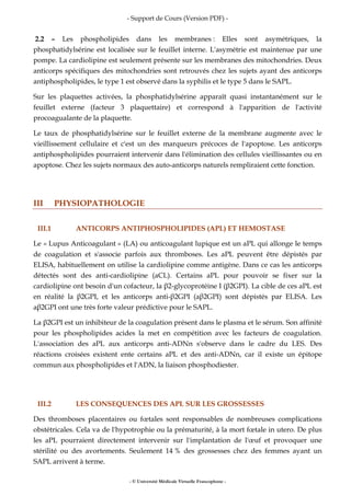 - Support de Cours (Version PDF) -
- © Université Médicale Virtuelle Francophone -
2.2 – Les phospholipides dans les membranes : Elles sont asymétriques, la
phosphatidylsérine est localisée sur le feuillet interne. L'asymétrie est maintenue par une
pompe. La cardiolipine est seulement présente sur les membranes des mitochondries. Deux
anticorps spécifiques des mitochondries sont retrouvés chez les sujets ayant des anticorps
antiphospholipides, le type 1 est observé dans la syphilis et le type 5 dans le SAPL.
Sur les plaquettes activées, la phosphatidylsérine apparaît quasi instantanément sur le
feuillet externe (facteur 3 plaquettaire) et correspond à l'apparition de l'activité
procoagualante de la plaquette.
Le taux de phosphatidylsérine sur le feuillet externe de la membrane augmente avec le
vieillissement cellulaire et c'est un des marqueurs précoces de l'apoptose. Les anticorps
antiphospholipides pourraient intervenir dans l'élimination des cellules vieillissantes ou en
apoptose. Chez les sujets normaux des auto-anticorps naturels rempliraient cette fonction.
III PHYSIOPATHOLOGIE
III.1 ANTICORPS ANTIPHOSPHOLIPIDES (APL) ET HEMOSTASE
Le « Lupus Anticoagulant » (LA) ou anticoagulant lupique est un aPL qui allonge le temps
de coagulation et s'associe parfois aux thromboses. Les aPL peuvent être dépistés par
ELISA, habituellement on utilise la cardiolipine comme antigène. Dans ce cas les anticorps
détectés sont des anti-cardiolipine (aCL). Certains aPL pour pouvoir se fixer sur la
cardiolipine ont besoin d'un cofacteur, la β2-glycoprotéine I (β2GPI). La cible de ces aPL est
en réalité la β2GPI, et les anticorps anti-β2GPI (aβ2GPI) sont dépistés par ELISA. Les
aβ2GPI ont une très forte valeur prédictive pour le SAPL.
La β2GPI est un inhibiteur de la coagulation présent dans le plasma et le sérum. Son affinité
pour les phospholipides acides la met en compétition avec les facteurs de coagulation.
L'association des aPL aux anticorps anti-ADNn s'observe dans le cadre du LES. Des
réactions croisées existent ente certains aPL et des anti-ADNn, car il existe un épitope
commun aux phospholipides et l'ADN, la liaison phosphodiester.
III.2 LES CONSEQUENCES DES APL SUR LES GROSSESSES
Des thromboses placentaires ou fœtales sont responsables de nombreuses complications
obstétricales. Cela va de l'hypotrophie ou la prématurité, à la mort fœtale in utero. De plus
les aPL pourraient directement intervenir sur l'implantation de l'œuf et provoquer une
stérilité ou des avortements. Seulement 14 % des grossesses chez des femmes ayant un
SAPL arrivent à terme.
 