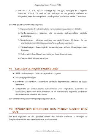 - Support de Cours (Version PDF) -
- © Université Médicale Virtuelle Francophone -
3. des aPL : LA, aCL, aβ2GPI d'isotype IgG ou IgM, sérologie de la syphilis
dissociée, AMA5. Un seul de ces anticorps est en principe suffisant au
diagnostic, mais doit être présent chez le patient pendant au moins 12 semaines.
Le SAPL peut toucher tous les organes :
1. Signes cutanés : livedo reticularis, purpura nécrotique, nécroses distales.
2. Cardio-vasculaires : Infarctus du myocarde, valvulopathies, embolie
pulmonaire.
3. Neurologiques : atteintes centrales ou périphériques. Certaines de ces
manifestations sont indépendantes d'une occlusion vasculaire.
4. Hématologique : thrombopénie immunologique, anémie hémolytique auto-
immune.
5. Endocrinien : Insuffisance surrénale par thrombose veineuse.
6. Osseux : Ostéonécrose aseptique.
VI TABLEAUX CLINIQUES PARTICULIERS
SAPL catastrophique : Infarctus de plusieurs organes.
Microangiopathie aiguë.
Syndrome de Sneddon : Thrombose cérébrale, hypertension artérielle et livedo
reticularis.
Endocardite de Libman-Sachs : valvulopathie avec végétations. L'absence de
leucocytose, d'élévation de la protéine C et les hémocultures négatives permettent
d'écarter une endocardite infectieuse.
Ces tableaux cliniques ne sont pas spécifiques du SAPL.
VII EXPLORATION BIOLOGIQUE D'UN PATIENT SUSPECT D'UN
SAPL
Les tests explorant les aPL peuvent donner des résultats dissociés, la stratégie de
l'exploration doit inclure un minimum de plusieurs tests.
 