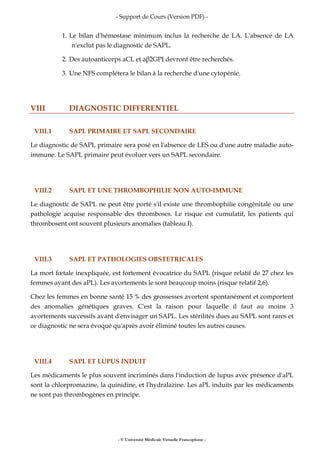 - Support de Cours (Version PDF) -
- © Université Médicale Virtuelle Francophone -
1. Le bilan d'hémostase minimum inclus la recherche de LA. L'absence de LA
n'exclut pas le diagnostic de SAPL.
2. Des autoanticorps aCL et aβ2GPI devront être recherchés.
3. Une NFS complétera le bilan à la recherche d'une cytopénie.
VIII DIAGNOSTIC DIFFERENTIEL
VIII.1 SAPL PRIMAIRE ET SAPL SECONDAIRE
Le diagnostic de SAPL primaire sera posé en l'absence de LES ou d'une autre maladie auto-
immune. Le SAPL primaire peut évoluer vers un SAPL secondaire.
VIII.2 SAPL ET UNE THROMBOPHILIE NON AUTO-IMMUNE
Le diagnostic de SAPL ne peut être porté s'il existe une thrombophilie congénitale ou une
pathologie acquise responsable des thromboses. Le risque est cumulatif, les patients qui
thrombosent ont souvent plusieurs anomalies (tableau I).
VIII.3 SAPL ET PATHOLOGIES OBSTETRICALES
La mort fœtale inexpliquée, est fortement évocatrice du SAPL (risque relatif de 27 chez les
femmes ayant des aPL). Les avortements le sont beaucoup moins (risque relatif 2,6).
Chez les femmes en bonne santé 15 % des grossesses avortent spontanément et comportent
des anomalies génétiques graves. C'est la raison pour laquelle il faut au moins 3
avortements successifs avant d'envisager un SAPL. Les stérilités dues au SAPL sont rares et
ce diagnostic ne sera évoqué qu'après avoir éliminé toutes les autres causes.
VIII.4 SAPL ET LUPUS INDUIT
Les médicaments le plus souvent incriminés dans l'induction de lupus avec présence d'aPL
sont la chlorpromazine, la quinidine, et l'hydralazine. Les aPL induits par les médicaments
ne sont pas thrombogènes en principe.
 