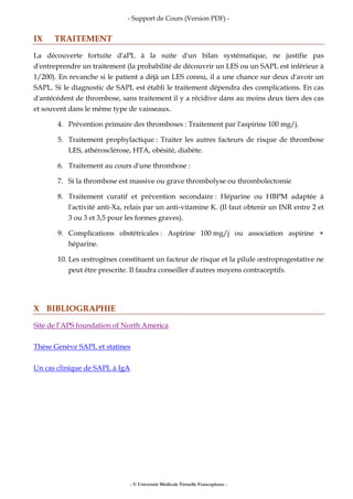 - Support de Cours (Version PDF) -
- © Université Médicale Virtuelle Francophone -
IX TRAITEMENT
La découverte fortuite d'aPL à la suite d'un bilan systématique, ne justifie pas
d'entreprendre un traitement (la probabilité de découvrir un LES ou un SAPL est inférieur à
1/200). En revanche si le patient a déjà un LES connu, il a une chance sur deux d'avoir un
SAPL. Si le diagnostic de SAPL est établi le traitement dépendra des complications. En cas
d'antécédent de thrombose, sans traitement il y a récidive dans au moins deux tiers des cas
et souvent dans le même type de vaisseaux.
4. Prévention primaire des thromboses : Traitement par l'aspirine 100 mg/j.
5. Traitement prophylactique : Traiter les autres facteurs de risque de thrombose
LES, athérosclérose, HTA, obésité, diabète.
6. Traitement au cours d'une thrombose :
7. Si la thrombose est massive ou grave thrombolyse ou thrombolectomie
8. Traitement curatif et prévention secondaire : Héparine ou HBPM adaptée à
l'activité anti-Xa, relais par un anti-vitamine K. (Il faut obtenir un INR entre 2 et
3 ou 3 et 3,5 pour les formes graves).
9. Complications obstétricales : Aspirine 100 mg/j ou association aspirine +
héparine.
10. Les œstrogènes constituent un facteur de risque et la pilule œstroprogestative ne
peut être prescrite. Il faudra conseiller d'autres moyens contraceptifs.
X BIBLIOGRAPHIE
Site de l’APS foundation of North America
Thèse Genève SAPL et statines
Un cas clinique de SAPL à IgA
 