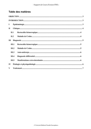 - Support de Cours (Version PDF) -
- © Université Médicale Virtuelle Francophone -
Table des matières
OBJECTIFS ......................................................................................................................................... 3
INTRODUCTION................................................................................................................................ 3
I Épidémiologie.............................................................................................................................. 3
II Clinique........................................................................................................................................ 4
II.1 Rectocolite hémorragique.............................................................................................4
II.2 Maladie de Crohn..........................................................................................................4
III Diagnostic .................................................................................................................................... 5
III.1 Rectocolite hémorragique.............................................................................................5
III.2 Maladie de Crohn..........................................................................................................5
III.3 Auto-anticorps...............................................................................................................6
III.4 Diagnostic différentiel...................................................................................................6
III.5 Manifestations extra-intestinales .................................................................................6
IV Étiologie et physiopathologie..................................................................................................... 6
V Traitement................................................................................................................................... 7
 
