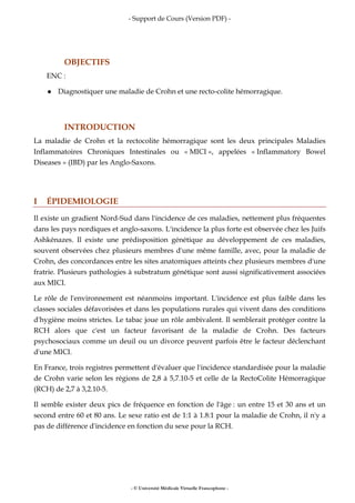 - Support de Cours (Version PDF) -
- © Université Médicale Virtuelle Francophone -
OBJECTIFS
ENC :
Diagnostiquer une maladie de Crohn et une recto-colite hémorragique.
INTRODUCTION
La maladie de Crohn et la rectocolite hémorragique sont les deux principales Maladies
Inflammatoires Chroniques Intestinales ou « MICI », appelées « Inflammatory Bowel
Diseases » (IBD) par les Anglo-Saxons.
I ÉPIDEMIOLOGIE
Il existe un gradient Nord-Sud dans l'incidence de ces maladies, nettement plus fréquentes
dans les pays nordiques et anglo-saxons. L'incidence la plus forte est observée chez les Juifs
Ashkénazes. Il existe une prédisposition génétique au développement de ces maladies,
souvent observées chez plusieurs membres d'une même famille, avec, pour la maladie de
Crohn, des concordances entre les sites anatomiques atteints chez plusieurs membres d'une
fratrie. Plusieurs pathologies à substratum génétique sont aussi significativement associées
aux MICI.
Le rôle de l'environnement est néanmoins important. L'incidence est plus faible dans les
classes sociales défavorisées et dans les populations rurales qui vivent dans des conditions
d'hygiène moins strictes. Le tabac joue un rôle ambivalent. Il semblerait protéger contre la
RCH alors que c'est un facteur favorisant de la maladie de Crohn. Des facteurs
psychosociaux comme un deuil ou un divorce peuvent parfois être le facteur déclenchant
d'une MICI.
En France, trois registres permettent d'évaluer que l'incidence standardisée pour la maladie
de Crohn varie selon les régions de 2,8 à 5,7.10-5 et celle de la RectoColite Hémorragique
(RCH) de 2,7 à 3,2.10-5.
Il semble exister deux pics de fréquence en fonction de l'âge : un entre 15 et 30 ans et un
second entre 60 et 80 ans. Le sexe ratio est de 1:1 à 1.8:1 pour la maladie de Crohn, il n'y a
pas de différence d'incidence en fonction du sexe pour la RCH.
 