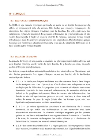 - Support de Cours (Version PDF) -
- © Université Médicale Virtuelle Francophone -
II CLINIQUE
II.1 RECTOCOLITE HEMORRAGIQUE
La RCH est une maladie chronique qui touche en partie ou en totalité la muqueuse du
côlon, et constamment celle du rectum. Elle évolue par poussées entrecoupées de
rémissions. Les signes cliniques principaux sont la diarrhée, des selles glaireuses, des
saignements rectaux, le ténesme et des douleurs abdominales. La symptomatologie est très
variée d'un individu à l'autre et selon la sévérité de l'atteinte. Certaines formes restent
infracliniques avec des diarrhées et saignements très intermittents. Dans les formes graves
les selles sont nombreuses et contiennent du sang et du pus. Le diagnostic différentiel est à
faire avec les autres formes de colite.
II.2 MALADIE DE CROHN
La maladie de Crohn est une entérite segmentaire ou plurisegmentaire ulcéro-scléreuse qui
peut toucher n'importe quelle partie du tube digestif, de la bouche au côlon. On parle
parfois d'iléocolite granulomateuse.
Les lésions peuvent réaliser soit un tableau d'obstruction intestinale avec fibrosténose, soit
des fistules pénétrantes. Les signes cliniques varient en fonction de la localisation
anatomique des lésions.
2. 2. 1 – Le site le plus fréquent est l'iléon, avec des douleurs dans la fosse iliaque
droite évoquant une crise d'appendicite. Ces douleurs sont coliqueuses et sont
soulagées par la défécation. La palpation peut permettre de détecter une masse
intestinale constituée de tissu intestinal inflammatoire, de mésentère adhérent et
induré et de ganglions abdominaux. Dans les formes très inflammatoires, des
fistules et des microperforations peuvent survenir, touchant le tissu intestinal
voisin, la vessie, la peau, le vagin (plutôt chez les femmes ayant subi une
hystérectomie) ou entraînant un abcès mésentérique.
2. 2. 2 – Les lésions jéjunoiléales conduisent à une diminution de la surface
intestinale, ce qui induit une malabsorption et une stéatorrhée avec leurs
répercussions métaboliques. La diarrhée chronique rapportée par les patients
présentant une forme active est liée à une augmentation de la masse de la flore due
à la stase, la mauvaise réabsorption des acides biliaires et la diminution de
l'absorption de l'eau associée à une sécrétion d'électrolytes.
2. 2. 3 – Les formes touchant le côlon et la région périanale s'accompagnent de fièvre
et de malaises, de diarrhée et de douleurs abdominales. Les saignements sont moins
 