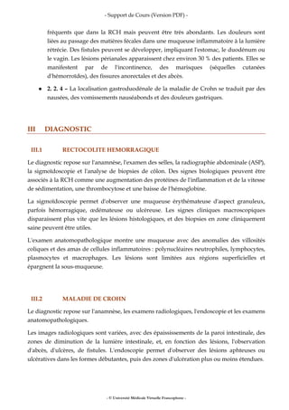 - Support de Cours (Version PDF) -
- © Université Médicale Virtuelle Francophone -
fréquents que dans la RCH mais peuvent être très abondants. Les douleurs sont
liées au passage des matières fécales dans une muqueuse inflammatoire à la lumière
rétrécie. Des fistules peuvent se développer, impliquant l'estomac, le duodénum ou
le vagin. Les lésions périanales apparaissent chez environ 30 % des patients. Elles se
manifestent par de l'incontinence, des marisques (séquelles cutanées
d'hémorroïdes), des fissures anorectales et des abcès.
2. 2. 4 – La localisation gastroduodénale de la maladie de Crohn se traduit par des
nausées, des vomissements nauséabonds et des douleurs gastriques.
III DIAGNOSTIC
III.1 RECTOCOLITE HEMORRAGIQUE
Le diagnostic repose sur l'anamnèse, l'examen des selles, la radiographie abdominale (ASP),
la sigmoïdoscopie et l'analyse de biopsies de côlon. Des signes biologiques peuvent être
associés à la RCH comme une augmentation des protéines de l'inflammation et de la vitesse
de sédimentation, une thrombocytose et une baisse de l'hémoglobine.
La sigmoïdoscopie permet d'observer une muqueuse érythémateuse d'aspect granuleux,
parfois hémorragique, œdémateuse ou ulcéreuse. Les signes cliniques macroscopiques
disparaissent plus vite que les lésions histologiques, et des biopsies en zone cliniquement
saine peuvent être utiles.
L'examen anatomopathologique montre une muqueuse avec des anomalies des villosités
coliques et des amas de cellules inflammatoires : polynucléaires neutrophiles, lymphocytes,
plasmocytes et macrophages. Les lésions sont limitées aux régions superficielles et
épargnent la sous-muqueuse.
III.2 MALADIE DE CROHN
Le diagnostic repose sur l'anamnèse, les examens radiologiques, l'endoscopie et les examens
anatomopathologiques.
Les images radiologiques sont variées, avec des épaississements de la paroi intestinale, des
zones de diminution de la lumière intestinale, et, en fonction des lésions, l'observation
d'abcès, d'ulcères, de fistules. L'endoscopie permet d'observer des lésions aphteuses ou
ulcératives dans les formes débutantes, puis des zones d'ulcération plus ou moins étendues.
 