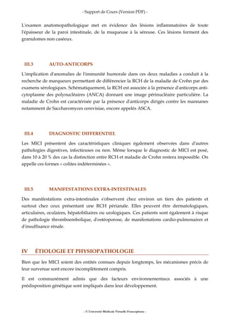 - Support de Cours (Version PDF) -
- © Université Médicale Virtuelle Francophone -
L'examen anatomopathologique met en évidence des lésions inflammatoires de toute
l'épaisseur de la paroi intestinale, de la muqueuse à la séreuse. Ces lésions forment des
granulomes non caséeux.
III.3 AUTO-ANTICORPS
L'implication d'anomalies de l'immunité humorale dans ces deux maladies a conduit à la
recherche de marqueurs permettant de différencier la RCH de la maladie de Crohn par des
examens sérologiques. Schématiquement, la RCH est associée à la présence d'anticorps anti-
cytoplasme des polynucléaires (ANCA) donnant une image périnucléaire particulière. La
maladie de Crohn est caractérisée par la présence d'anticorps dirigés contre les mannanes
notamment de Saccharomyces cerevisiae, encore appelés ASCA.
III.4 DIAGNOSTIC DIFFERENTIEL
Les MICI présentent des caractéristiques cliniques également observées dans d'autres
pathologies digestives, infectieuses ou non. Même lorsque le diagnostic de MICI est posé,
dans 10 à 20 % des cas la distinction entre RCH et maladie de Crohn restera impossible. On
appelle ces formes « colites indéterminées ».
III.5 MANIFESTATIONS EXTRA-INTESTINALES
Des manifestations extra-intestinales s'observent chez environ un tiers des patients et
surtout chez ceux présentant une RCH périanale. Elles peuvent être dermatologiques,
articulaires, oculaires, hépatobiliaires ou urologiques. Ces patients sont également à risque
de pathologie thromboembolique, d'ostéoporose, de manifestations cardio-pulmonaires et
d'insuffisance rénale.
IV ÉTIOLOGIE ET PHYSIOPATHOLOGIE
Bien que les MICI soient des entités connues depuis longtemps, les mécanismes précis de
leur survenue sont encore incomplètement compris.
Il est communément admis que des facteurs environnementaux associés à une
prédisposition génétique sont impliqués dans leur développement.
 