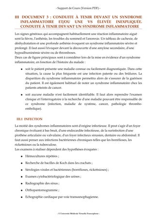 - Support de Cours (Version PDF) -
III DOCUMENT 3 : CONDUITE À TENIR DEVANT UN SYNDROME
INFLAMMATOIRE ET/OU UNE VS ÉLEVÉE INEXPLIQUÉE.
CONDUITE À TENIR DEVANT UN SYNDROME INFLAMMATOIRE
Les signes généraux qui accompagnent habituellement une réaction inflammatoire aiguë
sont la fièvre, l'asthénie, les troubles du sommeil et l'anorexie. Un tableau de cachexie, de
déshydratation et une profonde asthénie évoquent un syndrome inflammatoire sévère et
prolongé. Il faut aussi l'évoquer devant la découverte d'une amylose secondaire, d'une
hypoalbuminémie sévère ou de thromboses.
Deux cas de figure principaux sont à considérer lors de la mise en évidence d'un syndrome
inflammatoire, en fonction de l'histoire du malade :
● soit le patient présente une maladie connue ou facilement diagnostiquée. Dans cette
situation, la cause la plus fréquente est une infection patente ou des brûlures. La
disparition du syndrome inflammatoire permettra alors de s'assurer de la guérison
du patient. Il est également habituel de noter un syndrome inflammatoire chez les
patients atteints de cancer.
● soit aucune maladie n'est facilement identifiable. Il faut alors reprendre l'examen
clinique et l'interrogatoire à la recherche d'une maladie pouvant être responsable de
ce syndrome (infection, maladie de système, cancer, pathologie thrombo-
embolique).
III.1 INFECTION
La moitié des syndromes inflammatoires sont d'origine infectieuse. Il peut s'agir d'un foyer
chronique évoluant à bas bruit, d'une endocardite infectieuse, de la surinfection d'une
prothèse articulaire ou valvulaire, d'un foyer infectieux sinusien, dentaire ou abdominal. Il
faut aussi penser aux infections bactériennes chroniques telles que les borrélioses, les
rickettsioses ou la tuberculose.
Les examens à réaliser dépendent des hypothèses évoquées :
● Hémocultures répétées ;
● Recherche de bacilles de Koch dans les crachats ;
● Sérologies virales et bactériennes (borrélioses, rickettsioses) ;
● Examen cytobactériologique des urines ;
● Radiographie des sinus ;
● Orthopantomogramme ;
● Echographie cardiaque par voie transoesophagienne.
- © Université Médicale Virtuelle Francophone -
 
