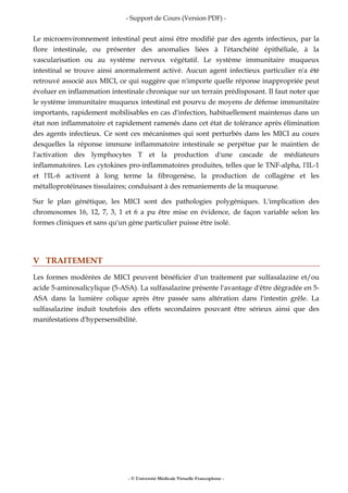 - Support de Cours (Version PDF) -
- © Université Médicale Virtuelle Francophone -
Le microenvironnement intestinal peut ainsi être modifié par des agents infectieux, par la
flore intestinale, ou présenter des anomalies liées à l'étanchéité épithéliale, à la
vascularisation ou au système nerveux végétatif. Le système immunitaire muqueux
intestinal se trouve ainsi anormalement activé. Aucun agent infectieux particulier n'a été
retrouvé associé aux MICI, ce qui suggère que n'importe quelle réponse inappropriée peut
évoluer en inflammation intestinale chronique sur un terrain prédisposant. Il faut noter que
le système immunitaire muqueux intestinal est pourvu de moyens de défense immunitaire
importants, rapidement mobilisables en cas d'infection, habituellement maintenus dans un
état non inflammatoire et rapidement ramenés dans cet état de tolérance après élimination
des agents infectieux. Ce sont ces mécanismes qui sont perturbés dans les MICI au cours
desquelles la réponse immune inflammatoire intestinale se perpétue par le maintien de
l'activation des lymphocytes T et la production d'une cascade de médiateurs
inflammatoires. Les cytokines pro-inflammatoires produites, telles que le TNF-alpha, l'IL-1
et l'IL-6 activent à long terme la fibrogenèse, la production de collagène et les
métalloprotéinases tissulaires; conduisant à des remaniements de la muqueuse.
Sur le plan génétique, les MICI sont des pathologies polygéniques. L'implication des
chromosomes 16, 12, 7, 3, 1 et 6 a pu être mise en évidence, de façon variable selon les
formes cliniques et sans qu'un gène particulier puisse être isolé.
V TRAITEMENT
Les formes modérées de MICI peuvent bénéficier d'un traitement par sulfasalazine et/ou
acide 5-aminosalicylique (5-ASA). La sulfasalazine présente l'avantage d'être dégradée en 5-
ASA dans la lumière colique après être passée sans altération dans l'intestin grêle. La
sulfasalazine induit toutefois des effets secondaires pouvant être sérieux ainsi que des
manifestations d'hypersensibilité.
 