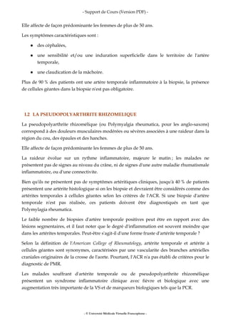 - Support de Cours (Version PDF) -
- © Université Médicale Virtuelle Francophone -
Elle affecte de façon prédominante les femmes de plus de 50 ans.
Les symptômes caractéristiques sont :
des céphalées,
une sensibilité et/ou une induration superficielle dans le territoire de l'artère
temporale,
une claudication de la mâchoire.
Plus de 90 % des patients ont une artère temporale inflammatoire à la biopsie, la présence
de cellules géantes dans la biopsie n'est pas obligatoire.
I.2 LA PSEUDOPOLYARTHRITE RHIZOMELIQUE
La pseudopolyarthrite rhizomélique (ou Polymyalgia rheumatica, pour les anglo-saxons)
correspond à des douleurs musculaires modérées ou sévères associées à une raideur dans la
région du cou, des épaules et des hanches.
Elle affecte de façon prédominante les femmes de plus de 50 ans.
La raideur évolue sur un rythme inflammatoire, majeure le matin ; les malades ne
présentent pas de signes au niveau du crâne, ni de signes d'une autre maladie rhumatismale
inflammatoire, ou d'une connectivite.
Bien qu'ils ne présentent pas de symptômes artéritiques cliniques, jusqu'à 40 % de patients
présentent une artérite histologique si on les biopsie et devraient être considérés comme des
artérites temporales à cellules géantes selon les critères de l'ACR. Si une biopsie d'artère
temporale n'est pas réalisée, ces patients doivent être diagnostiqués en tant que
Polymylagia rheumatica.
Le faible nombre de biopsies d'artère temporale positives peut être en rapport avec des
lésions segmentaires, et il faut noter que le degré d'inflammation est souvent moindre que
dans les artérites temporales. Peut-être s'agit-il d'une forme fruste d'artérite temporale ?
Selon la définition de l'American College of Rheumatology, artérite temporale et artérite à
cellules géantes sont synonymes, caractérisées par une vascularite des branches artérielles
craniales originaires de la crosse de l'aorte. Pourtant, l'ACR n'a pas établi de critères pour le
diagnostic de PMR.
Les malades souffrant d'artérite temporale ou de pseudopolyarthrite rhizomélique
présentent un syndrome inflammatoire clinique avec fièvre et biologique avec une
augmentation très importante de la VS et de marqueurs biologiques tels que la PCR.
 