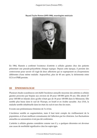 - Support de Cours (Version PDF) -
- © Université Médicale Virtuelle Francophone -
Bayard Taylor Horton (1895-1980), neurologiste américain
En 1964, Hamrin a confirmé l'existence d'artérite à cellules géantes chez des patients
présentant une pseudo-polyarthrite clinique typique. Depuis cette époque, il persiste des
controverses pour savoir s'il s'agit de deux affections qui se superposent ou d'expressions
différentes d'une même maladie. Aujourd'hui, plus de 40 ans après, la dichotomie entre
GCA et PMR persiste.
III ÉPIDEMIOLOGIE
Plusieurs études scandinaves ont établi l'incidence annuelle moyenne des artérites à cellules
géantes prouvées par biopsie aux environ de 20 pour 100 000 après 50 ans. Elle atteint 27
pour 100 000 en Islande alors qu'elle n'était que de 18 pour 100 000 dans le Minnesota. Elle
semble plus basse dans le sud de l'Europe, en Israël et en Arabie saoudite. Aux USA, la
maladie semble inhabituelle dans les états du sud et rare chez les noirs.
Il existe une prédominance féminine de 3 à 4 fois.
L'incidence semble en augmentation, mais il faut tenir compte du vieillissement de la
population, et d'une meilleure connaissance de l'affection par les cliniciens. Les fluctuations
annuelles ou saisonnières n'ont pas été confirmées.
L'artérite à cellules géantes considérée comme rare il y a quelques décennies est devenue
une cause de morbidité significative chez les sujets âgés.
 