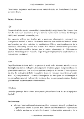 - Support de Cours (Version PDF) -
- © Université Médicale Virtuelle Francophone -
Globalement, les patients souffrant d'artérite temporale n'ont pas de modification de leur
espérance de vie.
Facteurs de risque
Âge
L'artérite à cellules géantes est une affection des sujets âgés, suggérant un lien éventuel avec
l'un des nombreux mécanismes évoqués dans le vieillissement tissulaire (biochimique,
moléculaire, hormonal, immunologique).
Les segments artériels non touchés par le processus inflammatoire présentent plus
d'atrophie de la media, et plus de calcifications au niveau de la membrane élastique interne
que les artères de sujets contrôles. Les calcifications diffèrent morphologiquement de la
sclérose de Mönckeberg, confinée dans la media et de celles de l'athérosclérose qui touchent
l'intima. Des études semblent indiquer que la réaction inflammatoire à cellules géantes
pourrait être initiée par une réaction à corps étranger dirigée contre les calcifications de la
limitante élastique interne.
Sexe
La prédominance féminine soulève la question de savoir sir les hormones sexuelles peuvent
être impliquées dans la pathogénie. Des arguments épidémiologiques indiqueraient que des
grossesses antérieures et l'état hyperœstrogénqiue protégerait de l'artérite à cellules géantes.
La cible des œstrogènes (cellules musculaires lisses des vaisseaux ou déviation d'un état
Th1 à Th2) n'est pas définie. La présence de récepteurs aux œstrogènes sur les monocytes et
les macrophages pourrait également les impliquer dans le processus pathologique d'autant
que différentes isoformes ont été identifiés in situ.
Génétique
Le terrain génétique est un facteur prédisposant (prédominance d'HLA-DR-4 et agrégation
familiale)
Environnement
Infection : les symptômes cliniques ressemblent beaucoup à un syndrome infectieux.
La présence de cellules T activées dans l'infiltrat inflammatoire laisse supposer que
la maladie implique un antigène localement. Les fluctuations saisonnières de la
 