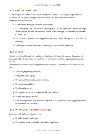 - Support de Cours (Version PDF) -
III.2 MALADIE DE SYSTÈME
Il faut évoquer notamment une maladie de Horton Cf Item 119, une pseudopolyarthrite
rhizomélique, un lupus, une périartérite noueuse, une polyarthrite rhumatoïde.
Les examens à réaliser sont :
● La recherche de signes cliniques évocateurs ;
● La recherche de marqueurs biologiques d'auto-immunité (auto-anticorps
antinucléaires, facteur rhumatoïde, autres auto-anticorps en fonction du contexte,
Cf. Item 116) ;
● Un bilan du système du complément (activité CH50, dosage du C3 et du C4
sériques) ;
● Une biopsie d'artère temporale si on suspecte une maladie de Horton.
III.3 CANCER
Selon le contexte et l'âge, il faut rechercher des signes cliniques évocateurs. Les cancers à
évoquer sont les lymphomes, les myélomes et les tumeurs solides, en particulier le cancer
du rein.
Les examens à réaliser, selon les hypothèses évoquées par l'anamnèse et l'examen clinique
sont :
● Une échographie abdominale ;
● Une gastro-coloscopie ;
● Un scanner thoraco-abdomino-pelvien ;
● Une mammographie ;
● Une bronchoscopie ;
● Un myélogramme ou une ponction biopsie osseuse ;
● Une biopsie ganglionnaire ;
● Une électrophorèse des protéines sériques à la recherche d'une dysglobulinémie
monoclonale (cf. Item 126).
III.4 PATHOLOGIE THROMBO-EMBOLIQUE
Les examens à réaliser sont dans ce cas :
● Un écho-doppler veineux ;
● Une scintigraphie pulmonaire ventilation/perfusion ;
- © Université Médicale Virtuelle Francophone -
 