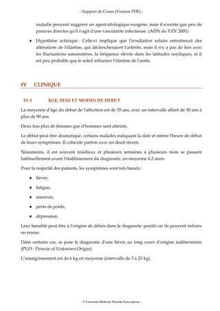- Support de Cours (Version PDF) -
- © Université Médicale Virtuelle Francophone -
maladie peuvent suggérer un agent étiologique exogène, mais il n'existe que peu de
preuves directes qu'il s'agit d'une vascularite infectieuse. (ADN du VZV 2001)
Hypothèse actinique : Celle-ci implique que l'irradiation solaire entraînerait des
altérations de l'élastine, qui déclencheraient l'artérite, mais il n'y a pas de lien avec
les fluctuations saisonnières, la fréquence élevée dans les latitudes nordiques, et il
est peu probable que le soleil influence l'élastine de l'aorte.
IV CLINIQUE
IV.1 ÂGE, SEXE ET MODES DE DEBUT
La moyenne d’âge du début de l'affection est de 70 ans, avec un intervalle allant de 50 ans à
plus de 90 ans.
Deux fois plus de femmes que d'hommes sont atteints.
Le début peut être dramatique, certains malades indiquant la date et même l'heure de début
de leurs symptômes. Il coïncide parfois avec un deuil récent.
Néanmoins, il est souvent insidieux et plusieurs semaines à plusieurs mois se passent
habituellement avant l'établissement du diagnostic, en moyenne 6,2 mois.
Pour la majorité des patients, les symptômes sont très banals :
fièvre,
fatigue,
anorexie,
perte de poids,
dépression.
Leur banalité peut être à l'origine de délais dans le diagnostic positif car ils peuvent induire
en erreur.
Dans certains cas, se pose le diagnostic d'une fièvre au long cours d'origine indéterminée
(PUO : Pyrexie of Unknown Origin).
L’amaigrissement est de 6 kg en moyenne (intervalle de 3 à 23 kg).
 