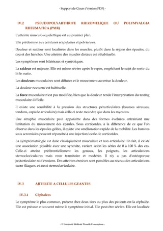 - Support de Cours (Version PDF) -
- © Université Médicale Virtuelle Francophone -
IV.2 PSEUDOPOLYARTHRITE RHIZOMELIQUE OU POLYMYALGIA
RHEUMATICA (PMR)
L'atteinte musculo-squelettique est au premier plan.
Elle prédomine aux ceintures scapulaires et pelviennes.
Douleur et raideur sont localisées dans les muscles, plutôt dans la région des épaules, du
cou et des hanches. Une atteinte des muscles distaux est inhabituelle.
Les symptômes sont bilatéraux et symétriques.
La raideur est majeure. Elle est même sévère après le repos, empêchant le sujet de sortir du
lit le matin.
Les douleurs musculaires sont diffuses et le mouvement accentue la douleur.
La douleur nocturne est habituelle.
La force musculaire n'est pas modifiée, bien que la douleur rende l'interprétation du testing
musculaire difficile.
Il existe une sensibilité à la pression des structures pérarticulaires (bourses séreuses,
tendons, capsule articulaire) mais celle-ci reste moindre que dans les myosites.
Une atrophie musculaire peut apparaître dans des formes évoluées entraînant une
limitation du mouvement des épaules. Sous corticoïdes, à la différence de ce que l'on
observe dans les épaules gelées, il existe une amélioration rapide de la mobilité. Les bursites
sous acromiales peuvent répondre à une injection locale de corticoïdes.
La symptomatologie est donc classiquement musculaire et non articulaire. En fait, il existe
une association possible avec une synovite, variant selon les séries de 0 à 100 % des cas.
Celle-ci atteint préférentiellement les genoux, les poignets, les articulations
sternoclaviculaires mais reste transitoire et modérée. Il n'y a pas d'ostéoporose
juxtarticulaire ni d'érosions. Des atteintes érosives sont possibles au niveau des articulations
sacro-iliaques, et aussi sternoclaviculaire.
IV.3 ARTERITE A CELLULES GEANTES
IV.3.1 Céphalées
Le symptôme le plus commun, présent chez deux tiers ou plus des patients est la céphalée.
Elle est précoce et souvent même le symptôme initial. Elle peut être sévère. Elle est localisée
 