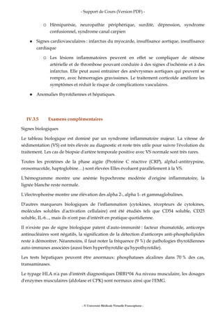 - Support de Cours (Version PDF) -
- © Université Médicale Virtuelle Francophone -
Hémiparésie, neuropathie périphérique, surdité, dépression, syndrome
confusionnel, syndrome canal carpien
Signes cardiovasculaires : infarctus du myocarde, insuffisance aortique, insuffisance
cardiaque
Les lésions inflammatoires peuvent en effet se compliquer de sténose
artérielle et de thrombose pouvant conduire à des signes d'ischémie et à des
infarctus. Elle peut aussi entrainer des anévrysmes aortiques qui peuvent se
rompre, avec hémorragies gravissimes. Le traitement corticoïde améliore les
symptômes et réduit le risque de complications vasculaires.
Anomalies thyroïdiennes et hépatiques.
IV.3.5 Examens complémentaires
Signes biologiques
Le tableau biologique est dominé par un syndrome inflammatoire majeur. La vitesse de
sédimentation (VS) est très élevée au diagnostic et reste très utile pour suivre l'évolution du
traitement. Les cas de biopsie d'artère temporale positive avec VS normale sont très rares.
Toutes les protéines de la phase aigüe (Protéine C réactive (CRP), alpha1-antitrypsine,
orosomucoïde, haptoglobine…) sont élevées Elles évoluent parallèlement à la VS.
L'hémogramme montre une anémie hypochrome modérée d'origine inflammatoire, la
lignée blanche reste normale.
L'électrophorèse montre une élévation des alpha 2-, alpha 1- et gammaglobulines.
D'autres marqueurs biologiques de l'inflammation (cytokines, récepteurs de cytokines,
molécules solubles d'activation cellulaire) ont été étudiés tels que CD54 soluble, CD25
soluble, IL-6..., mais ils n'ont pas d'intérêt en pratique quotidienne.
Il n'existe pas de signe biologique patent d'auto-immunité : facteur rhumatoïde, anticorps
antinucléaires sont négatifs, la signification de la détection d'anticorps anti-phospholipides
reste à démontrer. Néanmoins, il faut noter la fréquence (9 %) de pathologies thyroïdiennes
auto-immunes associées (aussi bien hyperthyroïdie qu'hypothyroïdie).
Les tests hépatiques peuvent être anormaux: phosphatases alcalines dans 70 % des cas,
transaminases.
Le typage HLA n'a pas d'intérêt diagnostiques DRB1*04 Au niveau musculaire, les dosages
d'enzymes musculaires (aldolase et CPK) sont normaux ainsi que l'EMG.
 