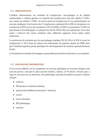 - Support de Cours (Version PDF) -
- © Université Médicale Virtuelle Francophone -
V.2 IMMUNOLOGIE
L'infiltrat inflammatoire est constitué de lymphocytes, macrophages et de cellules
multinucléées à cellules géantes. La majorité des lymphocytes sont des cellules T CD4+,
avec moins de cellules T CD8+, et encore moins de lymphocytes B. Les polynucléaires ne
sont pas impliqués. Une fraction des T lymphocytes expriment HLA-DR, les récepteurs à la
transferrine (CD71), et/ou des récepteurs à l'IL-2 (CD25), et CD54. La population T CD4° est
polyclonale et très hétérogène. La plupart des Vb du TCR (1-20) sont représentés. Une autre
étude a retrouvé des clones similaires dans différents segments d'une même artère
enflammée.
La production de cytokines par les macrophages implique l'IL-1b, l'IL-6, le TGF-b et par les
lymphocytes T, l'IL-2 dans les artères non enflammées de patients atteints de PMR, alors
que l'interféron-gamma paraît spécifique du développement de réactions granulomateuses
locales.
La localisation éventuelle de l'antigène responsable pourrait être l'adventice ou un matériel.
V.3 DIAGNOSTIC DIFFERENTIEL
Il est souvent difficile, car les symptômes ne sont pas spécifiques et l'examen clinique reste
souvent pauvre, associant le plus souvent douleur, raideur, et VS élevée. D'autre part, à
l'âge de survenue de ces affections, des pathologies associées brouillent souvent le tableau
clinique :
arthrose,
PR (douleur et arthrites distales),
polymyosite (faiblesse musculaire > douleur),
cancer,
frozen shoulder,
B27 pathologies,
amylose.
 