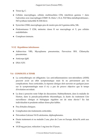 - Support de Cours (Version PDF) -
- © Université Médicale Virtuelle Francophone -
Tissus Ig, C.
Cellules macrophages, cellules multinucléées CD4, interféron gamma + dans
l'adventice avec macrophages CD68+ IL-1beta +, IL-6, TGF-Beta métalloprotéinases ;
NO synthase inductible ICAM élevé.
Synovites CD68, macrophages peu de neutro peu de b gamma delta, NK.
Prédominance T CD4, mémoire classe II sur macrophage et T, pas cellules
endothéliales.
Complexes immuns.
V.5.2 Hypothèses infectieuses
Adénovirus VRS, Mycoplasma pneumoniae, Parvocirus B19, Chlamydia
pneumoniae.
Anticorps IgM.
DNA VZV.
V.6 CONDUITE A TENIR
La corticothérapie est obligatoire. Les anti-inflammatoires non-stéroïdiens (AINS)
peuvent avoir un effet symptomatique mais ils ne préviennent pas les
complications. Sous corticoïdes, la réponse clinique doit survenir en quelques jours
sur la symptomatologie mais il n'y a pas de preuve objective que le temps
d'évolution est réduit.
La dose à prescrire reste l'objet de discussions. Habituellement, dans la maladie de
Horton, dans la pseudo-polyarthrite rhizomélique, la durée du traitement Une
surveillance clinique et biologique régulière est de mise élevée ? En fait
individualisé et prudente utiliser doses plus faibles.
Peu d'études cliniques.
Complication des traitements corticoïdes.
Prévention Calcium Vit D calcitonine, diphosphonates.
Durée traitement et ou maladie 2 ans, plus de 2 ans en Europe, &frac34; arrêt aux
USA.
10-20 mg par jour, réduction 1 mg tous les 15 jours.
 