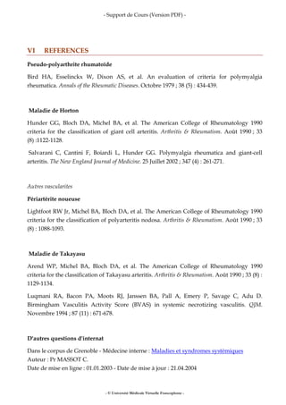 - Support de Cours (Version PDF) -
- © Université Médicale Virtuelle Francophone -
VI REFERENCES
Pseudo-polyarthrite rhumatoïde
Bird HA, Esselinckx W, Dixon AS, et al. An evaluation of criteria for polymyalgia
rheumatica. Annals of the Rheumatic Diseases. Octobre 1979 ; 38 (5) : 434-439.
Maladie de Horton
Hunder GG, Bloch DA, Michel BA, et al. The American College of Rheumatology 1990
criteria for the classification of giant cell arteritis. Arthritis & Rheumatism. Août 1990 ; 33
(8) :1122-1128.
Salvarani C, Cantini F, Boiardi L, Hunder GG. Polymyalgia rheumatica and giant-cell
arteritis. The New England Journal of Medicine. 25 Juillet 2002 ; 347 (4) : 261-271.
Autres vascularites
Périartérite noueuse
Lightfoot RW Jr, Michel BA, Bloch DA, et al. The American College of Rheumatology 1990
criteria for the classification of polyarteritis nodosa. Arthritis & Rheumatism. Août 1990 ; 33
(8) : 1088-1093.
Maladie de Takayasu
Arend WP, Michel BA, Bloch DA, et al. The American College of Rheumatology 1990
criteria for the classification of Takayasu arteritis. Arthritis & Rheumatism. Août 1990 ; 33 (8) :
1129-1134.
Luqmani RA, Bacon PA, Moots RJ, Janssen BA, Pall A, Emery P, Savage C, Adu D.
Birmingham Vasculitis Activity Score (BVAS) in systemic necrotizing vasculitis. QJM.
Novembre 1994 ; 87 (11) : 671-678.
D'autres questions d'internat
Dans le corpus de Grenoble - Médecine interne : Maladies et syndromes systémiques
Auteur : Pr MASSOT C.
Date de mise en ligne : 01.01.2003 - Date de mise à jour : 21.04.2004
 