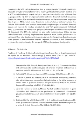 - Support de Cours (Version PDF) -
- © Université Médicale Virtuelle Francophone -
randomisées. Le MTX est le traitement de fond le plus prometteur. Une étude randomisée,
en double aveugle, faite sur 24 mois versus placebo, publiée l'année dernière montrait avec
le MTX une diminution du taux de rechute et une dose de corticoïdes plus faible que dans
le groupe placebo (4). Il n'y avait pas de bénéfice en termes de densité minérale osseuse ou
de taux de fracture. Une autre étude randomisée versus placebo a montré que les patients
dans le groupe MTX avaient moins de rechute, moins d'échec de traitement et une dose
cumulée de corticoïdes plus faible (5), mais l'étude comprenait peu de malades. Plusieurs
auteurs ont rapporté le bénéfice potentiel des anti-TNF, particulièrement l'infliximab
3 mg/kg permettant une rémission de quelques patients ayant une forte corticodépendance
(6). Seulement 10 à 15 % des patients ont une réelle corticorésistance définie par une
corticodépendance >15-20 mg de prednisolone depuis au moins 2 mois après le début du
traitement. Dans cette situation, un traitement adjuvant doit être proposé. Dans tous les cas,
il faut prévenir la perte osseuse en associant largement du calcium et de la vitamine D, en
proposant des bisphosphonates dès lors que la DMO est diminuée en densitométrie.
Rédacteur : Éric Hachulla.
Nordborg E, Nordborg C. Giant cell arteritis: epidemiological clues to its pathogenesis and
an update on its treatment. Rheumatology (Oxford). Mars 2003 ; 42 (3) : 413-421. :
http://rheumatology.oxfordjournals.org/content/42/3/413.full.pdf
1. Gonzalez-Gay MA, Blanco R, Rodriguez-Valverde V, et al. Permanent visual loss
and cerebrovascular accidents in giant cell arteritis: predictors and response to
treatment. Arthritis & Rheumatism. Août 1998 ; 41 (8) : 1497-1504.
2. Schmidt WA. Clinical and Experimental Rheumatology. 2000 ; 18 (suppl. 20) : 61.
3. Chevalet P, Barrier JH, Pottier P, et al. A randomized, multicenter, controlled
trial using intravenous pulses of methylprednisolone in the initial treatment of
simple forms of giant cell arteritis: a one year followup study of 164 patients.
Journal of Rheumatology. Juin 2000 ; 27 (6) : 1484-1491.
4. Jover JA, Hernandez-Garcia C, Morado IC, et al. Combined treatment of giant-
cell arteritis with methotrexate and prednisone. A randomized, double-blind,
placebo-controlled trial. Annals of Internal Medicine. 16 janvier 2001 ; 134 (2) : 106-
114.
5. Hoffman GS, Cid MC, Hellmann DB, et al. A multicenter, randomized, double-
blind, placebo-controlled trial of adjuvant methotrexate treatment for giant cell
arteritis. Arthritis & Rheumatism. Mai 2002 ;46 (5) : 1309-1318.
 