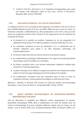 - Support de Cours (Version PDF) -
- © Université Médicale Virtuelle Francophone -
6. Cantini F, Niccoli L, Salvarani C, et al. Treatment of longstanding active giant
cell arteritis with infliximab: report of four cases. Arthritis & Rheumatism.
Décembre 2001 ; 44 (12) : 2933-2935.
VII.2 MALADIE DE HORTON : LES CLES DU TRAITEMENT
La maladie de Horton est la vascularite la plus fréquente, son incidence varie de 15 à 25 cas
pour 100 000 habitants de plus de 50 ans, soit 3000 à 5000 nouveaux cas/an en France. Le
traitement corticoïde a habituellement un effet spectaculaire en 24 à 48 h, mais peut être
source de complication parfois sévère. Weyand et coll. proposent les clés du traitement de
la maladie de Horton :
le pronostic de la maladie est excellent, l’espérance de vie est comparable à la
population de même âge. De nombreux patients ne sont pas traités plus de 2 ans ;
les corticoïdes constituent la base du traitement, il n’y a actuellement pas de
données suffisantes pour penser à un effet d’épargne cortisonique des
immunosuppresseurs ;
les mesures adjuvantes doivent surtout concerner la protection osseuse ;
les manifestations systémiques inflammatoires et les signes de pseudo-polyarthrite
rhizomélique sont très sensibles aux corticoïdes ;
les lésions vasculaires liées à une réaction immunitaire adaptative semblent plus
résistantes à l’immunosuppression ;
en phase chronique de la maladie, la plupart des patients sont cliniquement stables
même s’il existe des signes biologiques d’activité modérée de la maladie ;
les complications vasculaires sont plus fréquentes après la mise en route du
traitement corticoïde ; certains patients développent un anévrisme de l’aorte.
Rédacteur : Hachulla E, Weyand CM, Goronzy JJ. Giant-cell arteritis and polymyalgia
rheumatica. Annals of Internal Medicine. 16 septembre 2003 ; 139 (6) : 505-515.
VII.3 QUELS CRITERES DIAGNOSTIQUES DE PSEUDO-POLYARTHRITE
RHIZOMELIQUE UTILISER ?
Afin de déterminer la sensibilité des différents critères diagnostiques de pseudo-
polyarthrite rhizomélique (PPR), Bird et collaborateurs ont testé 213 patients issus de
centres de rhumatologie de 8 pays européens différents. Quatre type de critères ont été
étudiés : ceux de Wood (1979), ceux de Johns/Hazleman (1981), de Hunder (1982) et de
 