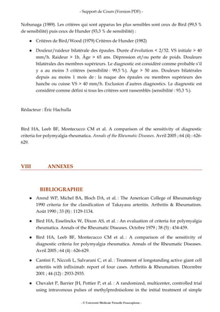 - Support de Cours (Version PDF) -
- © Université Médicale Virtuelle Francophone -
Nobunaga (1989). Les critères qui sont apparus les plus sensibles sont ceux de Bird (99,5 %
de sensibilité) puis ceux de Hunder (93,3 % de sensibilité) :
Critères de Bird/Wood (1979) Critères de Hunder (1982)
Douleur/raideur bilatérale des épaules. Durée d’évolution < 2/52. VS initiale > 40
mm/h. Raideur > 1h. Âge > 65 ans. Dépression et/ou perte de poids. Douleurs
bilatérales des membres supérieurs. Le diagnostic est considéré comme probable s’il
y a au moins 3 critères (sensibilité : 99,5 %). Âge > 50 ans. Douleurs bilatérales
depuis au moins 1 mois de : la nuque des épaules ou membres supérieurs des
hanche ou cuisse VS > 40 mm/h. Exclusion d’autres diagnostics. Le diagnostic est
considéré comme défini si tous les critères sont rassemblés (sensibilité : 93,3 %).
Rédacteur : Éric Hachulla
Bird HA, Leeb BF, Montecucco CM et al. A comparison of the sensitivity of diagnostic
criteria for polymyalgia rheumatica. Annals of the Rheumatic Diseases. Avril 2005 ; 64 (4) : 626-
629.
VIII ANNEXES
BIBLIOGRAPHIE
Arend WP, Michel BA, Bloch DA, et al. : The American College of Rheumatology
1990 criteria for the classification of Takayasu arteritis. Arthritis & Rheumatism.
Août 1990 ; 33 (8) : 1129-1134.
Bird HA, Esselinckx W, Dixon AS, et al. : An evaluation of criteria for polymyalgia
rheumatica. Annals of the Rheumatic Diseases. Octobre 1979 ; 38 (5) : 434-439.
Bird HA, Leeb BF, Montecucco CM et al. : A comparison of the sensitivity of
diagnostic criteria for polymyalgia rheumatica. Annals of the Rheumatic Diseases.
Avril 2005 ; 64 (4) : 626-629.
Cantini F, Niccoli L, Salvarani C, et al. : Treatment of longstanding active giant cell
arteritis with infliximab: report of four cases. Arthritis & Rheumatism. Décembre
2001 ; 44 (12) : 2933-2935.
Chevalet P, Barrier JH, Pottier P, et al. : A randomized, multicenter, controlled trial
using intravenous pulses of methylprednisolone in the initial treatment of simple
 