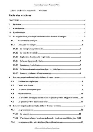 - Support de Cours (Version PDF) -
- © Université Médicale Virtuelle Francophone -
Date de création du document 2010-2011
Table des matières
OBJECTIFS ......................................................................................................................................... 4
I Définition..................................................................................................................................... 4
II Classification............................................................................................................................... 4
III Épidémiologie.............................................................................................................................. 5
IV Le diagnostic des pneumopathies interstitielles diffuses chroniques..................................... 5
IV.1 Manifestations cliniques ...............................................................................................5
IV.2 L'imagerie thoracique...................................................................................................6
IV.2.1 La radiographie pulmonaire ..............................................................................6
IV.2.2 La tomodensitométrie .........................................................................................6
IV.2.3 Exploration fonctionnelle respiratoire ..............................................................6
IV.2.4 Le lavage broncho-alvéolaire..............................................................................7
IV.2.5 Les examens biologiques.....................................................................................7
IV.2.6 Prélèvements anatomopathologiques et cytologiques ......................................7
IV.2.7 Examens cardiaques hémodynamiques.............................................................8
V Les pneumopathies interstitielles diffuses de cause connue.................................................... 8
V.1 Prolifération néoplasique..............................................................................................8
V.2 Causes infectieuses ........................................................................................................9
V.3 Les causes hémodynamiques........................................................................................9
V.4 Pneumoconioses...........................................................................................................10
V.5 Les alvéolites allergiques extrinsèques ou pneumopathies d'hypersensibilité.......11
V.6 Les pneumopathies médicamenteuses.......................................................................11
VI Les pneumopathies interstitielles diffuses de cause inconnue .............................................. 12
VI.1 Les granulomatoses.....................................................................................................12
VI.1.1 La sarcoïdose......................................................................................................12
VI.1.2 L'histiocytose langerhancienne pulmonaire (anciennement histiocytose X)12
VI.2 Les pneumopathies interstitielles diffuses idiopathiques.........................................13
 