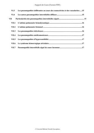 - Support de Cours (Version PDF) -
- © Université Médicale Virtuelle Francophone -
VI.3 Les pneumopathies infiltrantes au cours des connectivites et des vascularites.....15
VI.4 Les autres pneumopathies interstitielles diffuses.....................................................15
VII Particularités des pneumopathies interstitielles aiguës.................................................... 15
VII.1 L'œdème pulmonaire hémodynamique.....................................................................16
VII.2 L'œdème pulmonaire lésionnel ..................................................................................16
VII.3 Les pneumopathies infectieuses .................................................................................16
VII.4 Les pneumopathies médicamenteuses.......................................................................17
VII.5 Les pneumopathies d'hypersensibilité.......................................................................17
VII.6 Le syndrome hémorragique alvéolaire......................................................................17
VII.7 Pneumopathie interstitielle aiguë de cause inconnue...............................................17
 