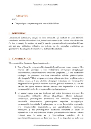 - Support de Cours (Version PDF) -
- © Université Médicale Virtuelle Francophone -
OBJECTIFS
ENC :
Diagnostiquer une pneumopathie interstitielle diffuse.
I DEFINITION
L'interstitium pulmonaire, désigne le tissu conjonctif, qui soutient les axes broncho-
vasculaires, les cloisons interlobulaires, le tissu sous-pleural et les cloisons inter-alvéolaires.
Ce tissu conjonctif de soutien, est modifié lors des pneumopathies interstitielles diffuses,
soit par une infiltration cellulaire, un œdème, ou des anomalies qualitatives ou
quantitatives du collagène de soutien de la matrice extracellulaire.
II CLASSIFICATION
Elles peuvent être classées en 2 grandes catégories :
1. Tout d'abord les pneumopathies interstitielles diffuses de causes connues. Elles
peuvent être associées à une prolifération néoplasique (lymphangite
carcinomateuse, cancer bronchiolo-alvéolaire, lymphome…), à une insuffisance
cardiaque, un processus infectieux (tuberculose miliaire, pneumocystose,
infection par le VIH), à une pneumoconiose (silicose, asbestose, bérylliose, autres
métaux lourds…), à une alvéolite allergique extrinsèque ou pneumopathie
d'hypersensibilité (poumon d'éleveur d'oiseaux, poumon de fermier, ou à un des
100 ou 200 agents reconnus comme pouvant être responsables d'une telle
pneumopathie), enfin des pneumopathies médicamenteuses.
2. Le second groupe avec des étiologies qui restent inconnues, regroupe des
pneumopathies infiltrantes diffuses idiopathiques (fibrose pulmonaire
idiopathique, pneumopathie interstitielle non spécifique, pneumopathie
interstitielle desquamative, pneumopathie organisée cryptogénique,
pneumopathie interstitielle lymphocytaire ou encore bronchiolite respiratoire
avec pneumopathie interstitielle…), des granulomatoses (sarcoïdose,
histiocytose…), des pneumopathies infiltrantes survenant au cours de
connectivites et de vascularites et d'autres pneumopathies infiltrantes diffuses
évoluant dans le cadre de la lipoprotéinose alvéolaire, de la
lymphangioléïomyomatose, de l'amylose etc… Il est important de noter que
 