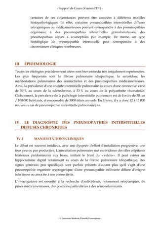 - Support de Cours (Version PDF) -
- © Université Médicale Virtuelle Francophone -
certaines de ces circonstances peuvent être associées à différents modèles
histopathologiques. En effet, certaines pneumopathies interstitielles diffuses
iatrogéniques ou médicamenteuses peuvent correspondre à des pneumopathies
organisées, à des pneumopathies interstitielles granulomateuses, des
pneumopathies aiguës à éosinophiles par exemple. De même, un type
histologique de pneumopathie interstitielle peut correspondre à des
circonstances cliniques nombreuses.
III ÉPIDEMIOLOGIE
Toutes les étiologies précédemment citées sont bien entendu très inégalement représentées.
Les plus fréquentes sont la fibrose pulmonaire idiopathique, la sarcoïdose, les
manifestations pulmonaires des connectivites et des pneumopathies médicamenteuses.
Ainsi, la prévalence d'une atteinte interstitielle pulmonaire au cours d'une connective varie
de 50 % au cours de la sclérodermie, à 33 % au cours de la polyarthrite rhumatoïde.
Globalement, la prévalence de la pathologie interstitielle pulmonaire est de l'ordre de 30 cas
/ 100 000 habitants, et responsable de 3000 décès annuels. En France, il y a donc 12 à 15 000
nouveaux cas de pneumopathie interstitielle pulmonaire/an.
IV LE DIAGNOSTIC DES PNEUMOPATHIES INTERSTITIELLES
DIFFUSES CHRONIQUES
IV.1 MANIFESTATIONS CLINIQUES
Le début est souvent insidieux, avec une dyspnée d'effort d'installation progressive, une
toux peu ou pas productive. L'auscultation pulmonaire met en évidence des râles crépitants
bilatéraux prédominants aux bases, imitant le bruit du « velcro ». Il peut exister un
hippocratisme digital notamment au cours de la fibrose pulmonaire idiopathique. Des
signes généraux peu spécifiques sont parfois présents d'autant plus qu'il s'agit d'une
pneumopathie organisée cryptogénique, d'une pneumopathie infiltrante diffuse d'origine
infectieuse ou associée à une connectivite.
L'interrogatoire est essentiel à la recherche d'antécédents, notamment néoplasiques, de
prises médicamenteuses, d'expositions particulières à des aérocontaminants.
 