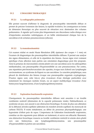 - Support de Cours (Version PDF) -
- © Université Médicale Virtuelle Francophone -
IV.2 L'IMAGERIE THORACIQUE
IV.2.1 La radiographie pulmonaire
Elle permet souvent d'affirmer le diagnostic de pneumopathie interstitielle diffuse et
permet de préciser l'extension des lésions, la rapidité évolutive, les conséquences en terme
de distension thoracique ou plus souvent de rétraction avec diminution des volumes
pulmonaires. À signaler qu'il existe plus fréquemment une discordance radio-clinique avec
d'importantes anomalies radiologiques, et un faible retentissement clinique lors de la
sarcoïdose et de certaines pneumoconioses (silicose).
IV.2.2 La tomodensitométrie
Cet examen réalisé en mode Haute Résolution (HR, épaisseur des coupes = 1 mm) est
l'examen clé diagnostique des pneumopathies interstitielles diffuses. Il permet une analyse
des signes élémentaires, et celle de la répartition des lésions. Aucun signe n'est vraiment
spécifique d'une affection mais parfois une orientation diagnostique peut être proposée.
Ainsi la présence de micronodules oriente plutôt vers une sarcoïdose (avec les adénopathies
médiastinales), une pneumopathie d'hypersensibilité ou une pneumoconiose. Par contre,
une répartition péri-bronchovasculaire des opacités, évoque tout d'abord une lymphangite
carcinomateuse, un syndrome de Kaposi ou une sarcoïdose. Le caractère périphérique, sous
pleural de distribution des lésions évoque une pneumopathie organisée cryptogénique.
D'autres signes sont, cette fois-ci, plus évocateurs d'une étiologie particulière avec
notamment les classiques nodules troués, ou un aspect multikystique évocateur d'une
histiocytose langerhancienne, d'une lymphangioléïomyomatose.
IV.2.3 Exploration fonctionnelle respiratoire
Classiquement, les pneumopathies interstitielles diffuses sont associées à un trouble
ventilatoire restrictif (diminution de la capacité pulmonaire totale). Habituellement, ce
syndrome est pur, non associé à une obstruction bronchique. Il existe de plus une altération
de la diffusion alvéolo-capillaire (altération du transfert alvéolo-capillaire du monoxyde de
carbone DLCO). Il existe initialement, au début du processus physiopathologique, une
hypoxémie d'effort puis de repos. L'importance de l'altération fonctionnelle respiratoire,
constitue un des arguments pour débuter un traitement, et suivre son efficacité. Rarement,
une obstruction bronchique s'associe au trouble ventilatoire restrictif et oriente alors plutôt
vers une histiocytose, une lymphangioléïomyomatose, une pneumopathie
d'hypersensibilité et parfois une sarcoïdose.
 
