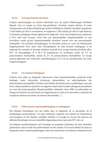 - Support de Cours (Version PDF) -
- © Université Médicale Virtuelle Francophone -
IV.2.4 Le lavage broncho-alvéolaire
L'aspect macroscopique est parfois informatif avec un aspect d'hémorragie alvéolaire
(liquide rosé ou rouge) ou d'une lipo-protéinose alvéolaire (aspect laiteux). Il existe
classiquement une hyper-cellularité qui traduit l'infiltration cellulaire alvéolaire (supérieure
à 150 cellules/ l chez le non-fumeur, et supérieure à 250 cellules/ l chez le sujet fumeur).
La formule cytologique oriente également le diagnostic. Ainsi une lymphocytose supérieure
à 50 % doit faire évoquer avant tout une pneumopathie d'hypersensibilité ou une
sarcoïdose, tandis qu'une hyperéosinophilie alvéolaire oriente vers une pneumopathie
éosinophile. Une alvéolite macrophagique se rencontre surtout au cours de l'histiocytose
langerhancienne. Pour aider dans l'interprétation de cette formule cytologique, il est
impératif de connaître la formule cellulaire normale d'un lavage broncho-alvéolaire (80 à
90 % de macrophages, 15 à 20 % de lymphocytes au maximum, moins de 5 % de
polynucléaires neutrophiles, moins de 2 % de polynucléaires éosinophiles). Ce lavage
permet également des recherches microbiologiques vis à vis de mycobactéries, de virus,
d'agents fongiques.
IV.2.5 Les examens biologiques
Certains sont utiles au diagnostic (découverte d'une hyperéosinophilie, positivité d'une
sérologie virale, découverte d'anticorps antinucléaires ou anticytoplasmes des
polynucléaires neutrophiles). D'autres sont réalisés de manière assez systématique, sans que
leurs valeurs prédictives positives ou négatives soient bien évaluées (dosage de précipitines
au cours des pneumopathies d'hypersensibilité, réalisation d'une IDR à la tuberculine ou
dosage de l'enzyme de conversion de l'angiotensine au cours de la sarcoïdose, recherche de
complexes immuns-circulants, de facteurs rhumatoïdes…).
IV.2.6 Prélèvements anatomopathologiques et cytologiques
Des biopsies bronchiques ont une utilité dans le diagnostic de la sarcoïdose, de la
lymphangite carcinomateuse. Ces deux affections comporte une atteinte de l'interstitium
sous-muqueux et des biopsies multiples réalisées à l'aveugle au niveau des éperons de
diffusion bronchique ont une rentabilité diagnostique dans à peu près 50 % des cas.
Les biopsies transbronchiques ont l'avantage de permettre l'obtention de tissu alvéolaire
pulmonaire, mais la taille des prélèvements est très réduite. Il est ainsi difficile de faire un
diagnostic précis anatomopathologique dans de nombreuses circonstances notamment lors
 
