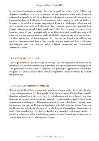 - Support de Cours (Version PDF) -
- © Université Médicale Virtuelle Francophone -
Le carcinome bronchiolo-alvéolaire doit être suspecté en présence d'un infiltrat ou
d'opacités alvéolaires avec bronchogramme aérique, progressivement mais lentement
croissant, le diagnostic est précisé par l'examen cytologique des expectorations ou du lavage
broncho-alvéolaire ou des biopsies transbronchiques qui permettent de mettre en évidence
la présence de cellules anormales néoplasiques. L'examen histologique pulmonaire est
souvent requis pour confirmer le diagnostic. Les lymphomes pulmonaires primitifs dont
l'aspect radiologique est celui d'une condensation alvéolaire chronique avec souvent un
bronchogramme aérique. Un aspect infiltrant de l'interstitium est possiblement associé. Il
existe souvent une gammapathie monoclonale de l'électrophorèse des protéines sériques.
L'analyse cytologique et immunologique du LBA ou des biopsies bronchiques ou
transbronchiques permet de faire le diagnostic. Le caractère monoclonal de la prolifération
lymphocytaire peut être démontré grâce à l'étude moléculaire des prélèvements
précédemment cités.
V.2 CAUSES INFECTIEUSES
Elles se présentent sur un mode aigu ou subaigu. Les plus fréquentes en cause sont la
pneumocystose, la tuberculose miliaire pulmonaire. Les prélèvements microbiologiques du
LBA permettent souvent de faire le diagnostic. Les pathologies opportunistes doivent être
évoquées, et la connaissance du statut immunocompétent ou immunosupprimé du sujet est
très importante.
V.3 LES CAUSES HEMODYNAMIQUES
Il s'agit surtout d'insuffisance ventriculaire gauche ou d'augmentation de pression dans les
veines pulmonaires ou de l'oreillette gauche (rétrécissement mitral). Une insuffisance rénale
chronique doit également être recherchée. Il existe classiquement une orthopnée, une toux
chronique avec expectoration mousseuse, rosée, des crépitants déclives, parfois des sibilants
(pseudo-asthme cardiaque). Le bilan radiologique montre une redistribution vasculaire vers
les sommets, des stries de Kerley, un élargissement des hiles avec des limites floues, un
comblement des culs de sac pleuraux et parfois des opacités alvéolaires floconneuses, à
limites floues, confluentes, péri-hilaires et basales, une pleurésie à prédominance droite. Le
test thérapeutique qui utilise des diurétiques permet souvent de confirmer le diagnostic en
montrant une amélioration radiologique et clinique.
 