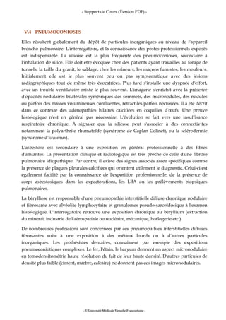 - Support de Cours (Version PDF) -
- © Université Médicale Virtuelle Francophone -
V.4 PNEUMOCONIOSES
Elles résultent globalement du dépôt de particules inorganiques au niveau de l'appareil
broncho-pulmonaire. L'interrogatoire, et la connaissance des postes professionnels exposés
est indispensable. La silicose est la plus fréquente des pneumoconioses, secondaire à
l'inhalation de silice. Elle doit être évoquée chez des patients ayant travaillés au forage de
tunnels, la taille du granit, le sablage, chez les mineurs, les maçons fumistes, les mouleurs.
Initialement elle est le plus souvent peu ou pas symptomatique avec des lésions
radiographiques tout de même très évocatrices. Plus tard s'installe une dyspnée d'effort,
avec un trouble ventilatoire mixte le plus souvent. L'imagerie s'enrichit avec la présence
d'opacités nodulaires bilatérales symétriques des sommets, des micronodules, des nodules
ou parfois des masses volumineuses confluentes, rétractiles parfois nécrosées. Il a été décrit
dans ce contexte des adénopathies hilaires calcifiées en coquilles d'œufs. Une preuve
histologique n'est en général pas nécessaire. L'évolution se fait vers une insuffisance
respiratoire chronique. À signaler que la silicose peut s'associer à des connectivites
notamment la polyarthrite rhumatoïde (syndrome de Caplan Colinet), ou la sclérodermie
(syndrome d'Erasmus).
L'asbestose est secondaire à une exposition en général professionnelle à des fibres
d'amiantes. La présentation clinique et radiologique est très proche de celle d'une fibrose
pulmonaire idiopathique. Par contre, il existe des signes associés assez spécifiques comme
la présence de plaques pleurales calcifiées qui orientent utilement le diagnostic. Celui-ci est
également facilité par la connaissance de l'exposition professionnelle, de la présence de
corps asbestosiques dans les expectorations, les LBA ou les prélèvements biopsiques
pulmonaires.
La bérylliose est responsable d'une pneumopathie interstitielle diffuse chronique nodulaire
et fibrosante avec alvéolite lymphocytaire et granulomes pseudo-sarcoïdosique à l'examen
histologique. L'interrogatoire retrouve une exposition chronique au béryllium (extraction
du minerai, industrie de l'aérospatiale ou nucléaire, mécanique, horlogerie etc.).
De nombreuses professions sont concernées par ces pneumopathies interstitielles diffuses
fibrosantes suite à une exposition à des métaux lourds ou à d'autres particules
inorganiques. Les prothésistes dentaires, connaissent par exemple des expositions
pneumoconiotiques complexes. Le fer, l'étain, le baryum donnent un aspect micronodulaire
en tomodensitométrie haute résolution du fait de leur haute densité. D'autres particules de
densité plus faible (ciment, marbre, calcaire) ne donnent pas ces images micronodulaires.
 