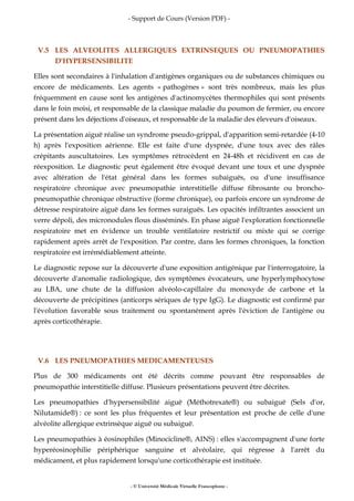 - Support de Cours (Version PDF) -
- © Université Médicale Virtuelle Francophone -
V.5 LES ALVEOLITES ALLERGIQUES EXTRINSEQUES OU PNEUMOPATHIES
D'HYPERSENSIBILITE
Elles sont secondaires à l'inhalation d'antigènes organiques ou de substances chimiques ou
encore de médicaments. Les agents « pathogènes » sont très nombreux, mais les plus
fréquemment en cause sont les antigènes d'actinomycètes thermophiles qui sont présents
dans le foin moisi, et responsable de la classique maladie du poumon de fermier, ou encore
présent dans les déjections d'oiseaux, et responsable de la maladie des éleveurs d'oiseaux.
La présentation aiguë réalise un syndrome pseudo-grippal, d'apparition semi-retardée (4-10
h) après l'exposition aérienne. Elle est faite d'une dyspnée, d'une toux avec des râles
crépitants auscultatoires. Les symptômes rétrocèdent en 24-48h et récidivent en cas de
réexposition. Le diagnostic peut également être évoqué devant une toux et une dyspnée
avec altération de l'état général dans les formes subaiguës, ou d'une insuffisance
respiratoire chronique avec pneumopathie interstitielle diffuse fibrosante ou broncho-
pneumopathie chronique obstructive (forme chronique), ou parfois encore un syndrome de
détresse respiratoire aiguë dans les formes suraiguës. Les opacités infiltrantes associent un
verre dépoli, des micronodules flous disséminés. En phase aiguë l'exploration fonctionnelle
respiratoire met en évidence un trouble ventilatoire restrictif ou mixte qui se corrige
rapidement après arrêt de l'exposition. Par contre, dans les formes chroniques, la fonction
respiratoire est irrémédiablement atteinte.
Le diagnostic repose sur la découverte d'une exposition antigénique par l'interrogatoire, la
découverte d'anomalie radiologique, des symptômes évocateurs, une hyperlymphocytose
au LBA, une chute de la diffusion alvéolo-capillaire du monoxyde de carbone et la
découverte de précipitines (anticorps sériques de type IgG). Le diagnostic est confirmé par
l'évolution favorable sous traitement ou spontanément après l'éviction de l'antigène ou
après corticothérapie.
V.6 LES PNEUMOPATHIES MEDICAMENTEUSES
Plus de 300 médicaments ont été décrits comme pouvant être responsables de
pneumopathie interstitielle diffuse. Plusieurs présentations peuvent être décrites.
Les pneumopathies d'hypersensibilité aiguë (Méthotrexate®) ou subaiguë (Sels d'or,
Nilutamide®) : ce sont les plus fréquentes et leur présentation est proche de celle d'une
alvéolite allergique extrinsèque aiguë ou subaiguë.
Les pneumopathies à éosinophiles (Minocicline®, AINS) : elles s'accompagnent d'une forte
hyperéosinophilie périphérique sanguine et alvéolaire, qui régresse à l'arrêt du
médicament, et plus rapidement lorsqu'une corticothérapie est instituée.
 