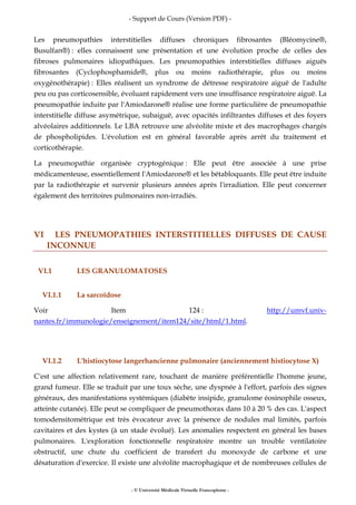 - Support de Cours (Version PDF) -
- © Université Médicale Virtuelle Francophone -
Les pneumopathies interstitielles diffuses chroniques fibrosantes (Bléomycine®,
Busulfan®) : elles connaissent une présentation et une évolution proche de celles des
fibroses pulmonaires idiopathiques. Les pneumopathies interstitielles diffuses aiguës
fibrosantes (Cyclophosphamide®, plus ou moins radiothérapie, plus ou moins
oxygénothérapie) : Elles réalisent un syndrome de détresse respiratoire aiguë de l'adulte
peu ou pas corticosensible, évoluant rapidement vers une insuffisance respiratoire aiguë. La
pneumopathie induite par l'Amiodarone® réalise une forme particulière de pneumopathie
interstitielle diffuse asymétrique, subaiguë, avec opacités infiltrantes diffuses et des foyers
alvéolaires additionnels. Le LBA retrouve une alvéolite mixte et des macrophages chargés
de phospholipides. L'évolution est en général favorable après arrêt du traitement et
corticothérapie.
La pneumopathie organisée cryptogénique : Elle peut être associée à une prise
médicamenteuse, essentiellement l'Amiodarone® et les bétabloquants. Elle peut être induite
par la radiothérapie et survenir plusieurs années après l'irradiation. Elle peut concerner
également des territoires pulmonaires non-irradiés.
VI LES PNEUMOPATHIES INTERSTITIELLES DIFFUSES DE CAUSE
INCONNUE
VI.1 LES GRANULOMATOSES
VI.1.1 La sarcoïdose
Voir Item 124 : http://umvf.univ-
nantes.fr/immunologie/enseignement/item124/site/html/1.html.
VI.1.2 L'histiocytose langerhancienne pulmonaire (anciennement histiocytose X)
C'est une affection relativement rare, touchant de manière préférentielle l'homme jeune,
grand fumeur. Elle se traduit par une toux sèche, une dyspnée à l'effort, parfois des signes
généraux, des manifestations systémiques (diabète insipide, granulome éosinophile osseux,
atteinte cutanée). Elle peut se compliquer de pneumothorax dans 10 à 20 % des cas. L'aspect
tomodensitométrique est très évocateur avec la présence de nodules mal limités, parfois
cavitaires et des kystes (à un stade évolué). Les anomalies respectent en général les bases
pulmonaires. L'exploration fonctionnelle respiratoire montre un trouble ventilatoire
obstructif, une chute du coefficient de transfert du monoxyde de carbone et une
désaturation d'exercice. Il existe une alvéolite macrophagique et de nombreuses cellules de
 